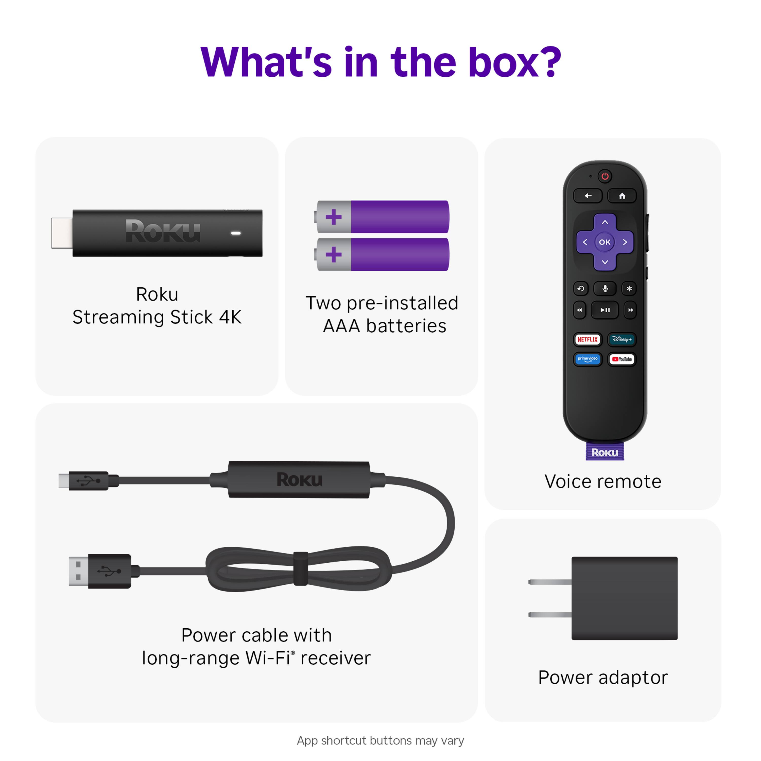 What's in the box?

- Roku Streaming Stick 4K
- Two pre-installed AAA batteries
- Voice remote
- Power cable with long-range Wi-Fi receiver
- Power adaptor

App shortcut buttons may vary