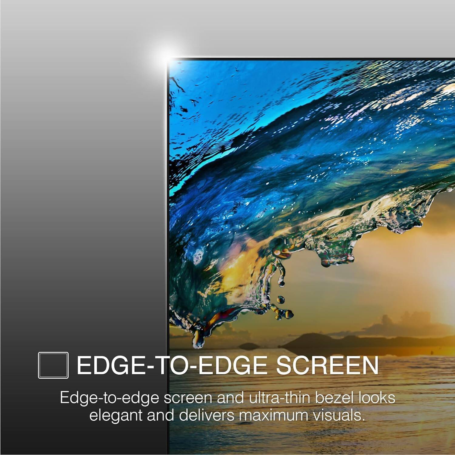 EDGE-TO-EDGE SCREEN

Edge-to-edge screen and ultra-thin bezel looks elegant and delivers maximum visuals.