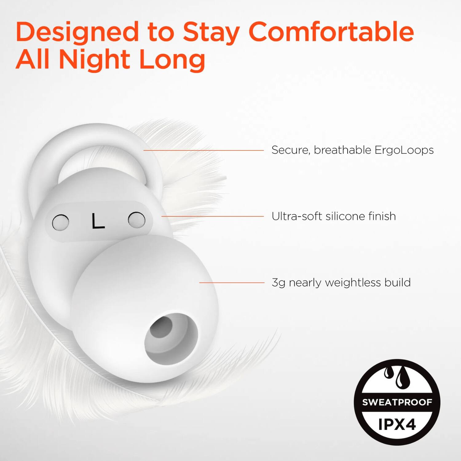 Designed to Stay Comfortable All Night Long

- Secure, breathable ErgoLoops
- Ultra-soft silicone finish
- 3g nearly weightless build

SWEATPROOF IPX4