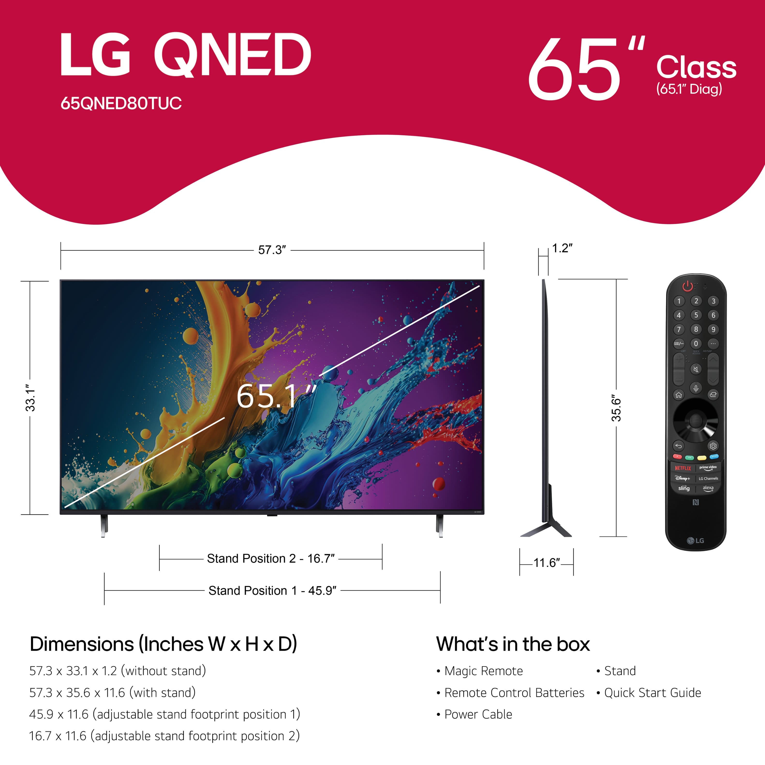 LG QNED 65QNED80TUC 65" Class (65.1" Diag) 57.3" 1.2 - I 3 4 1 1 I a / - . 33.1" 65.1" 35.6" 2 - -g - LS Stand Position 2 16.7" 11.6" Stand Position 1 - 45.9" Dimensions (Inches W WxHxD) x H x D) 57.3 x 33.1 x 1.2 (without stand) 57.3 x 35.6 x 11.6 (with stand) 45.9 x 11.6 (adjustable stand footprint position 1) 16.7 x 11.6 (adjustable stand footprint position 2) What's in the box Magic Remote Stand Remote Control Batteries Quick Start Guide Power Cable