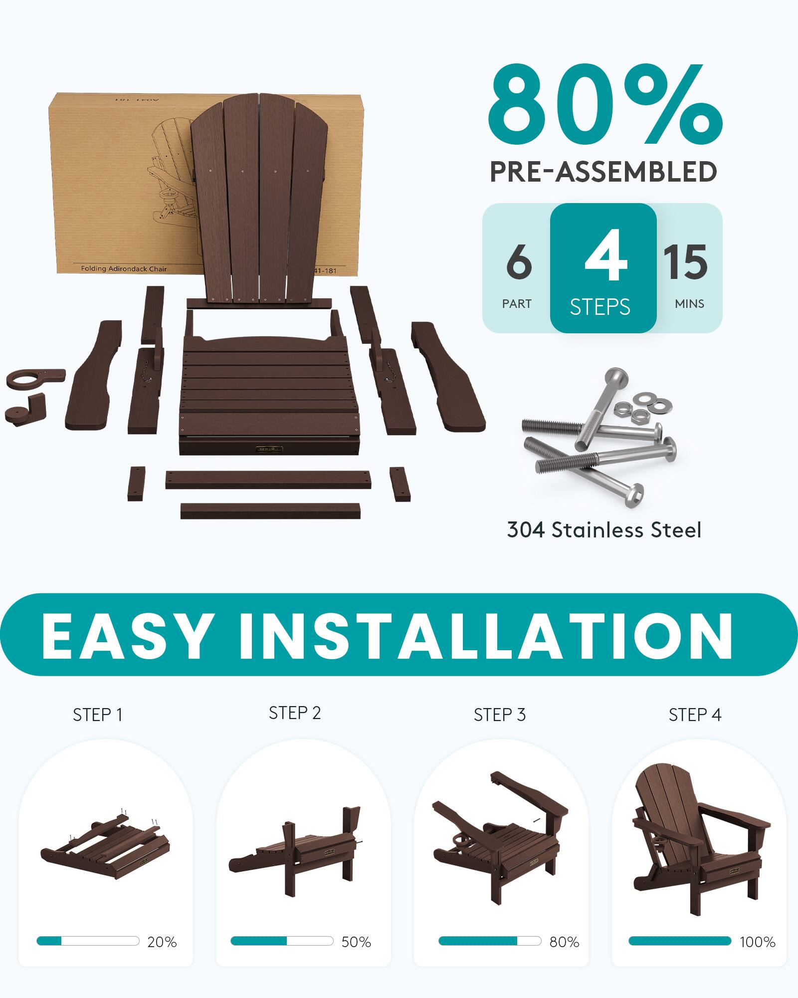 80% PRE-ASSEMBLED  
Folding Adirondack Chair  
1-181  
6 PART  
4 STEPS  
15 MINS  
304 Stainless Steel  
EASY INSTALLATION  
STEP 1  
STEP 2  
STEP 3  
STEP 4  

20%  
50%  
80%  
100%