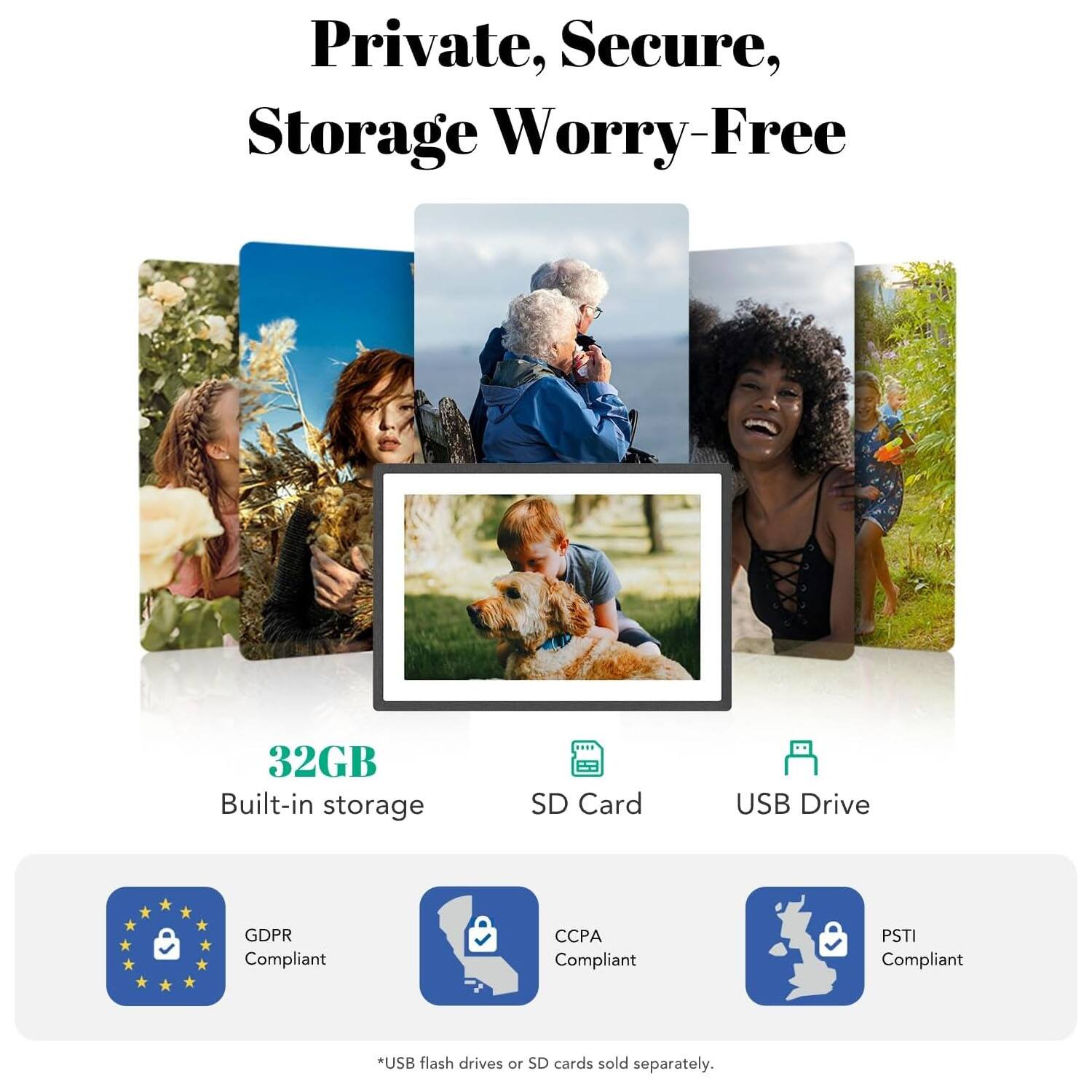 Private, Secure, Storage Worry-Free  
32GB Built-in storage  
SD Card USB Drive  
GDPR Compliant  
CCPA Compliant  
PSTI Compliant  
*USB flash drives or SD cards sold separately.