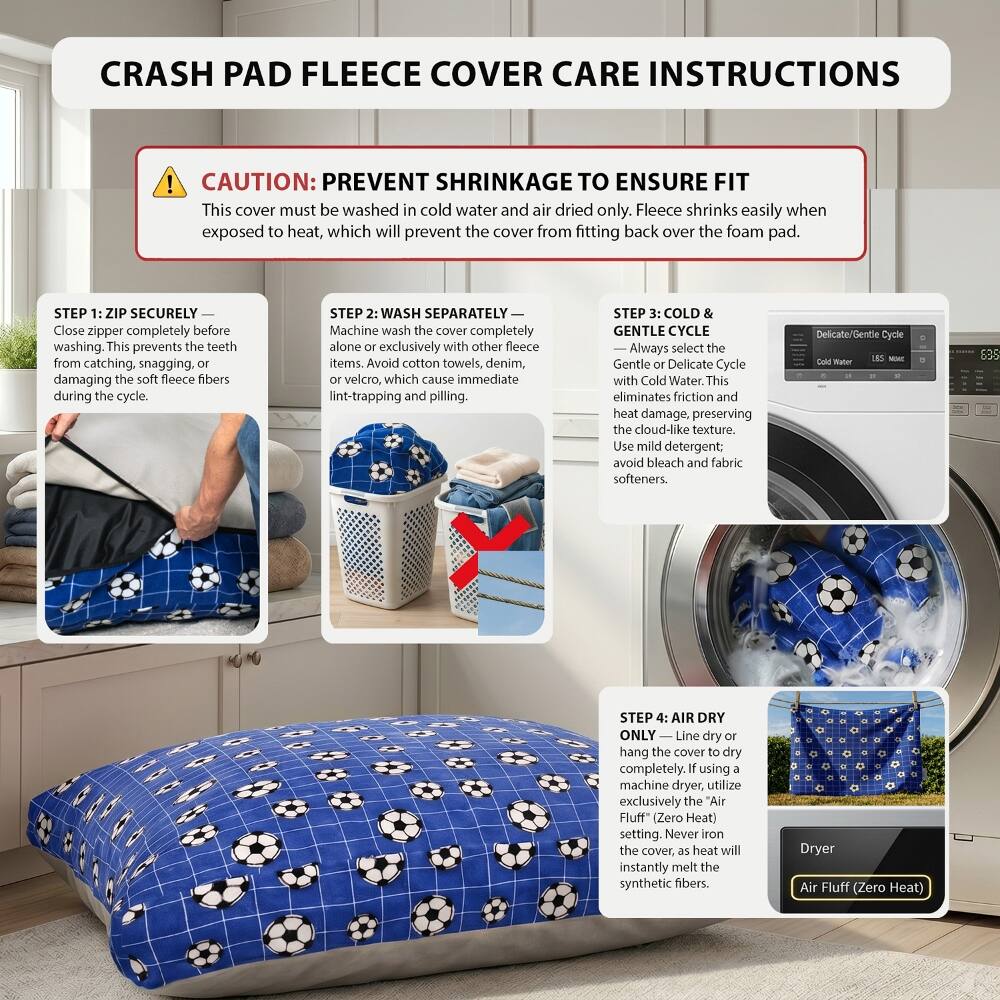 CRASH PAD FLEECE COVER CARE INSTRUCTIONS

CAUTION: PREVENT SHRINKAGE TO ENSURE FIT
This cover must be washed in cold water and air dried only. Fleece shrinks easily when exposed to heat, which will prevent the cover from fitting back over the foam pad.

STEP 1: ZIP SECURELY
Close zipper completely before washing. This prevents the teeth from catching, snagging, or damaging the soft fleece fibers during the cycle.

STEP 2: WASH SEPARATELY
Machine wash the cover completely alone or exclusively with other fleece items. Avoid cotton towels, denim, or velcro, which cause immediate lint-trapping and pilling.

STEP 3: COLD & GENTLE CYCLE
Always select the Gentle or Delicate Cycle with Cold Water. This eliminates friction and heat damage, preserving the cloud-like texture. Use mild detergent; avoid bleach and fabric softeners.

STEP 4: AIR DRY ONLY
Line dry or hang the cover to dry completely. If using a machine dryer, utilize exclusively the "Air Fluff" (Zero Heat) setting. Never iron the cover, as heat will instantly melt the synthetic fibers.