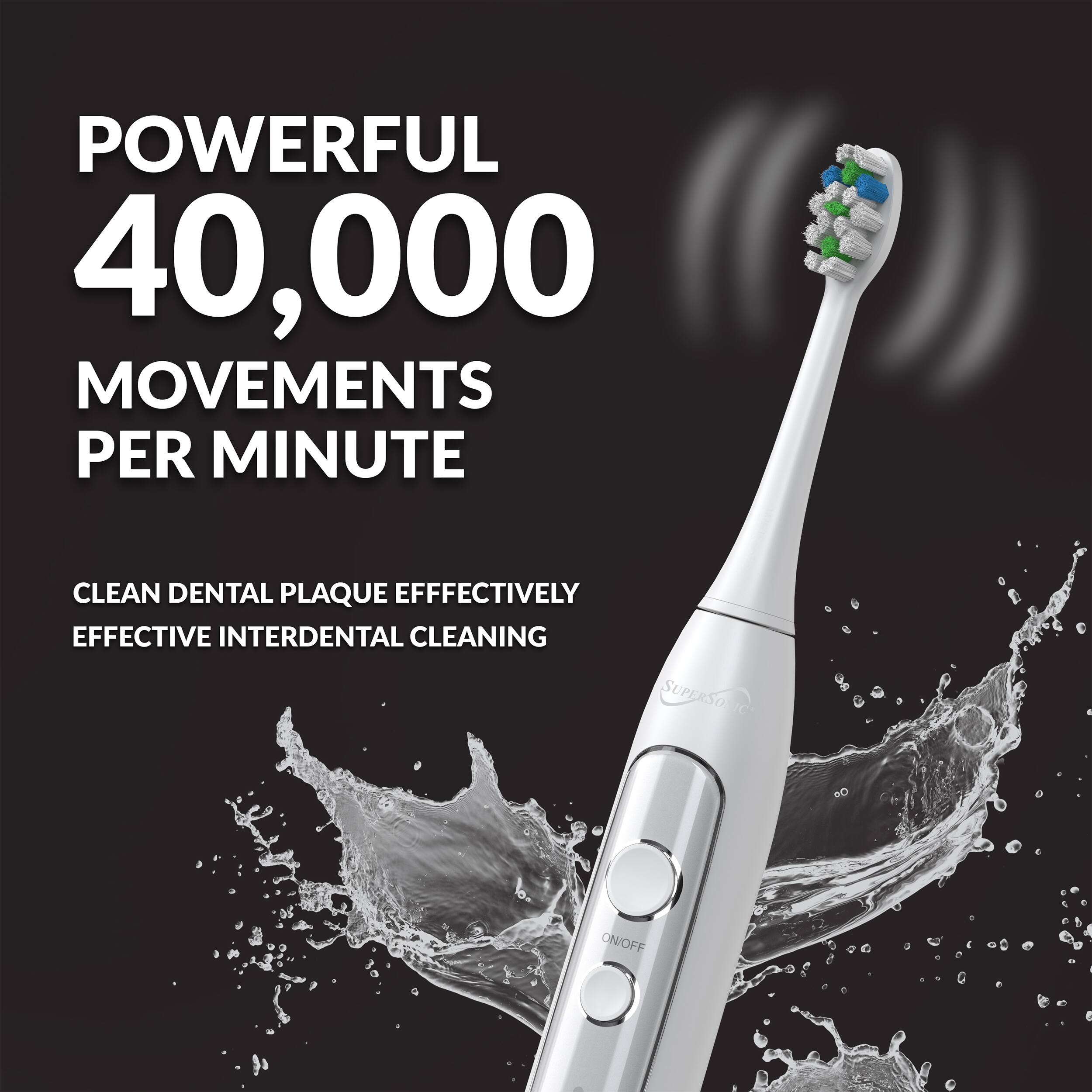 POWERFUL 40,000 MOVEMENTS PER MINUTE  
CLEAN DENTAL PLAQUE EFFECTIVELY  
EFFECTIVE INTERDENTAL CLEANING  
SUPERSO ON/OFF