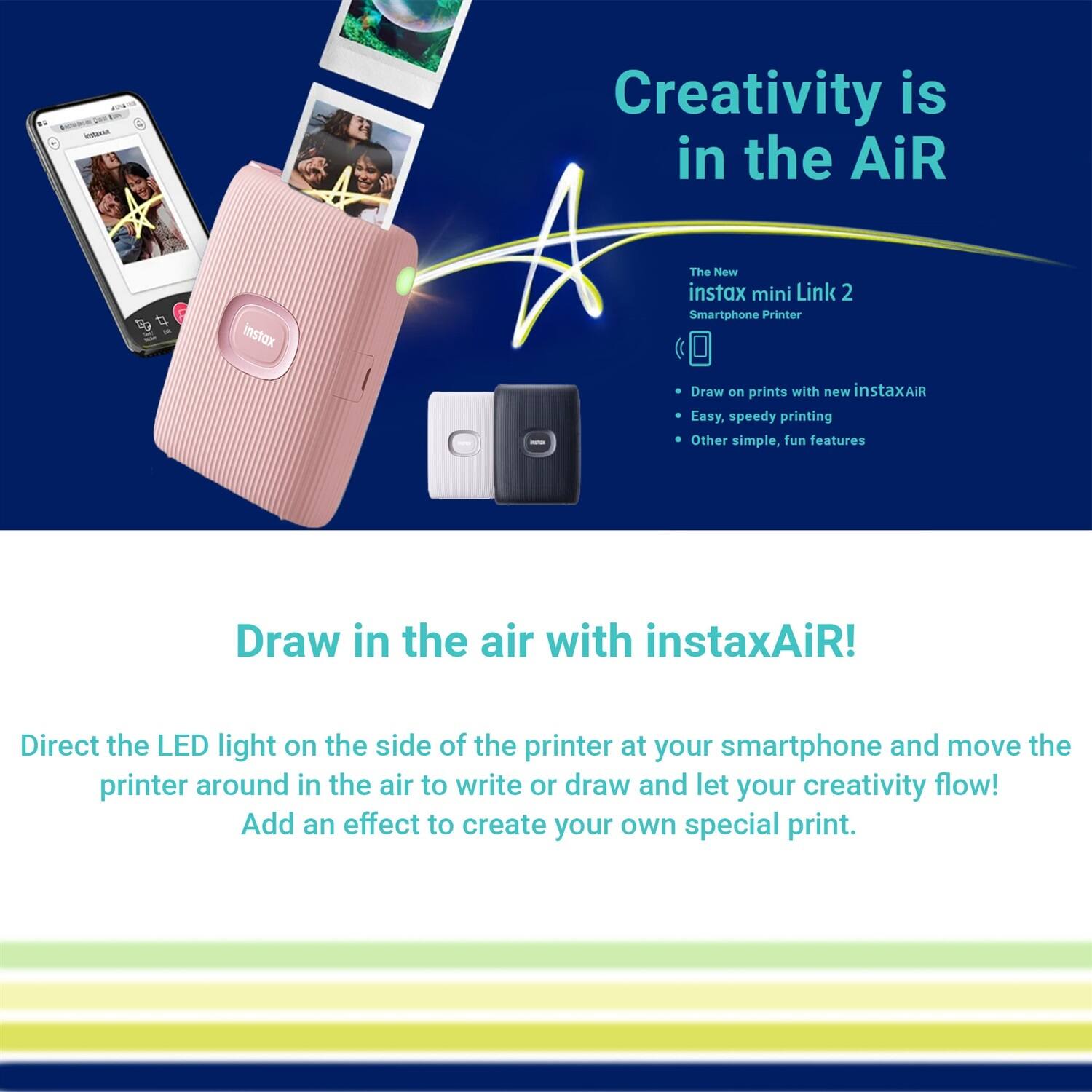 Creativity is in the AiR  
The New instax mini Link 2 Smartphone Printer

- Draw on prints with new instaxAiR
- Easy, speedy printing
- Other simple, fun features

Draw in the air with instaxAiR!

Direct the LED light on the side of the printer at your smartphone and move the printer around in the air to write or draw and let your creativity flow! Add an effect to create your own special print.