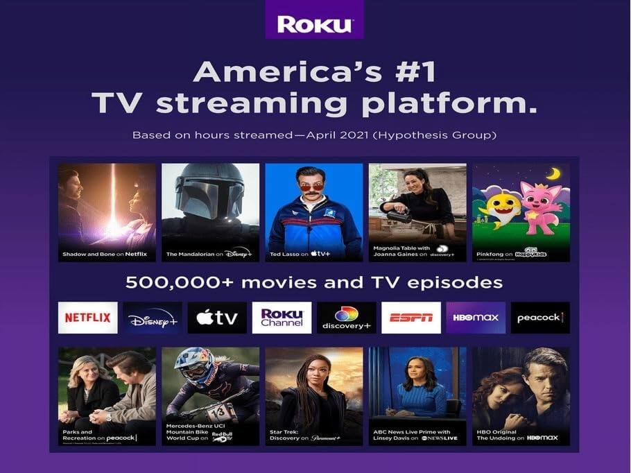 Roku  
America's #1 TV streaming platform.  
Based on hours streamed—April 2021 (Hypothesis Group)

500,000+ movies and TV episodes

- Shadow and Bone on Netflix
- The Mandalorian on Disney+
- Ted Lasso on tv+
- Magnolia Table with Joanna Gaines on discovery+
- Pinkfong on RSeDUEa
- Parks and Recreation on peacock
- Mercedes-Benz UCI Mountain Bike Red Bull World Cup on discovery+
- Star Trek: Discovery on ABC
- ABC News Live Prime with Linsey Davis on NEWSLIVE
- HBO Original The Undoing on HBO Max

Logos:
- NETFLIX
- Disney+
- Apple TV+
- Roku Channel
- discovery+
- ESPN
- HBO Max
- peacock