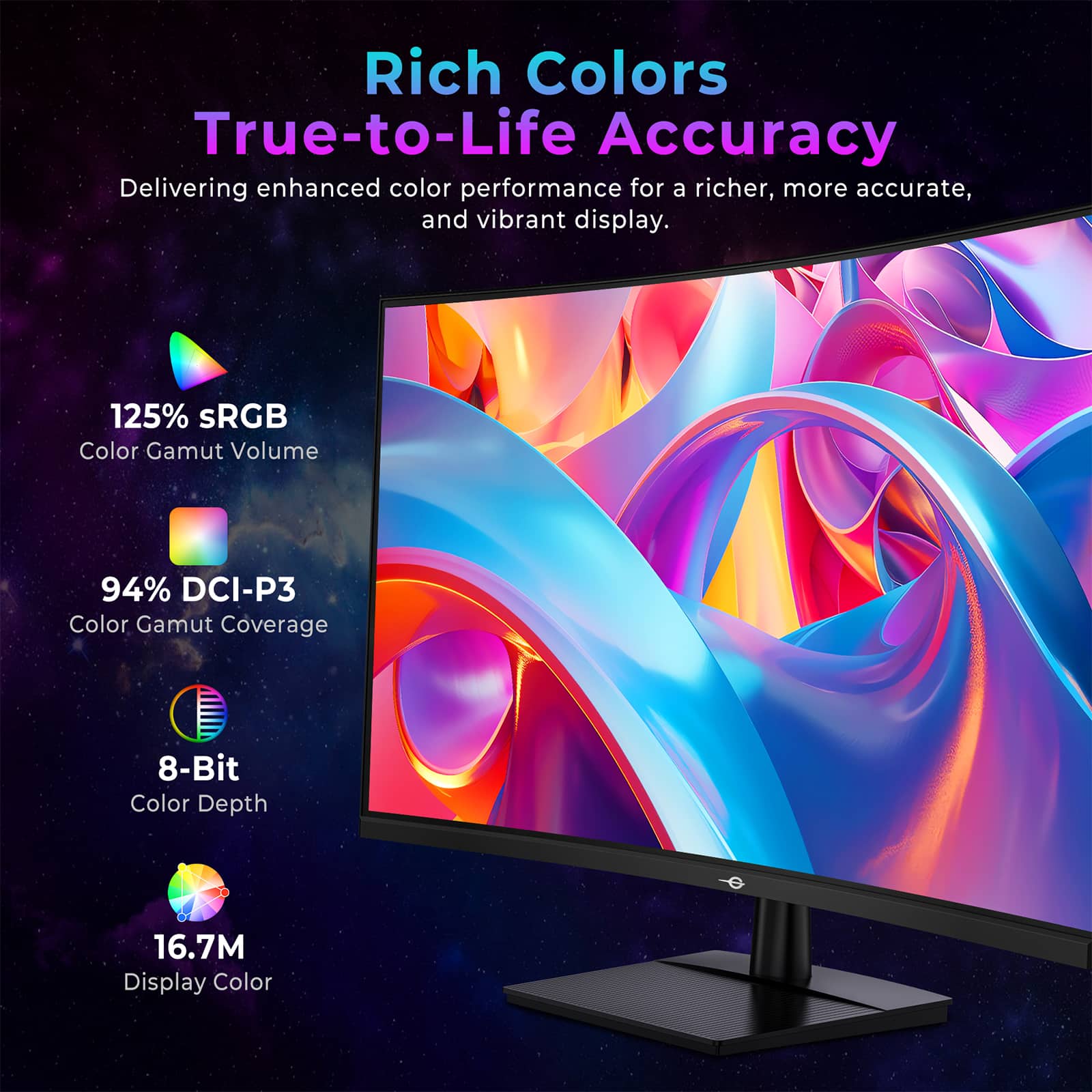 Rich Colors
True-to-Life Accuracy
Delivering enhanced color performance for a richer, more accurate, and vibrant display.
125% sRGB Color Gamut Volume
94% DCI-P3 Color Gamut Coverage
8-Bit Color Depth
16.7M Display Color