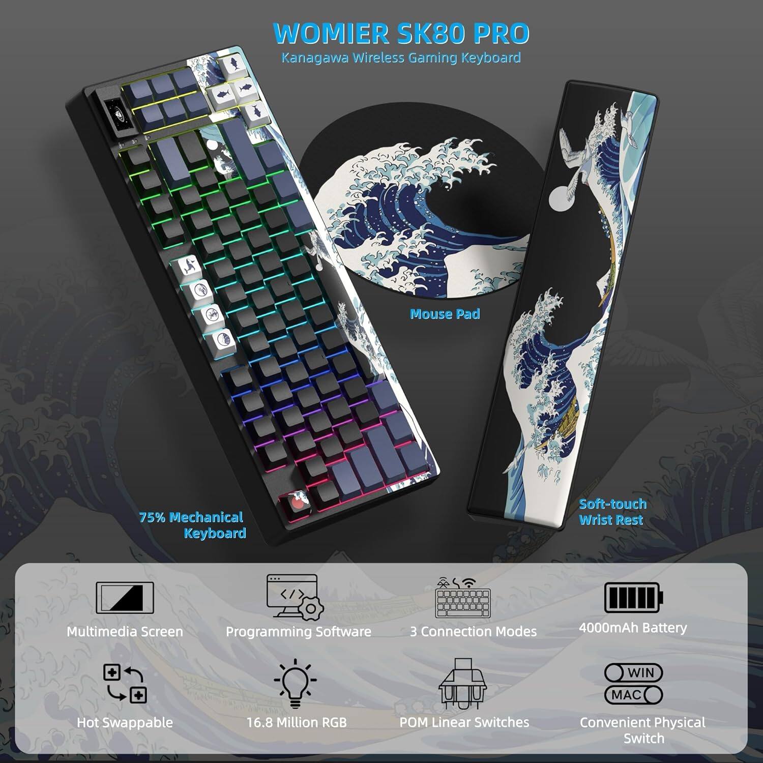 WOMIER SK80 PRO  
Kanagawa Wireless Gaming Keyboard

- 75% Mechanical Keyboard
- Soft-touch Wrist Rest
- Multimedia Screen
- Programming Software
- 3 Connection Modes
- 4000mAh Battery
- 16.8 Million RGB
- POM Linear Switches
- Hot Swappable
- Convenient Physical Switch
- WIN MAC
- Mouse Pad