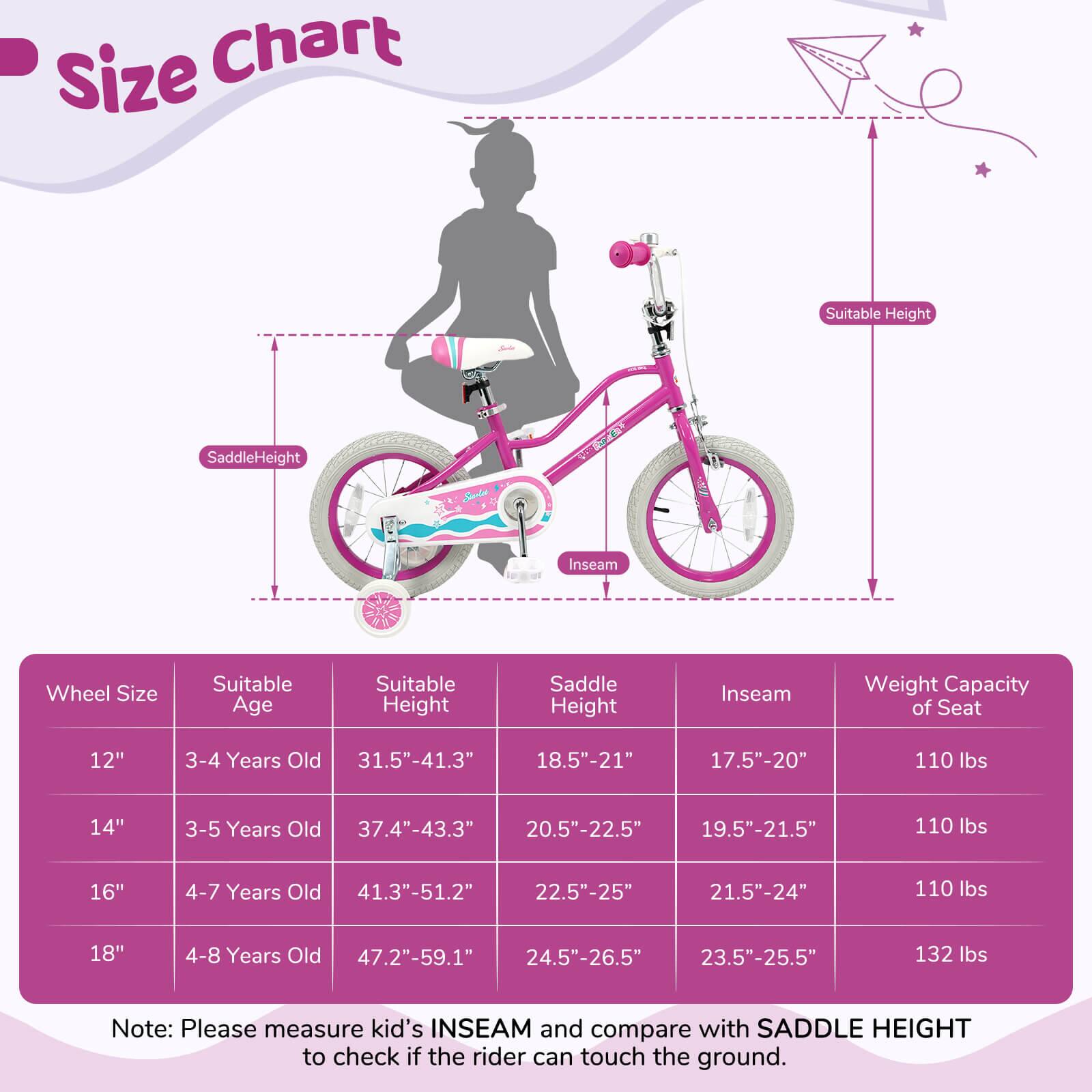 **Size Chart**

| Wheel Size | Suitable Age | Suitable Height | Saddle Height | Inseam | Weight Capacity of Seat |
|------------|-------------|----------------|--------------|--------|-----------------------|
| 12"        | 3-4 Years Old | 31.5"-41.3"     | 18.5"-21"     | 17.5"-20" | 110 lbs               |
| 14"        | 3-5 Years Old | 37.4"-43.3"     | 20.5"-22.5"   | 19.5"-21.5" | 110 lbs               |
| 16"        | 4-7 Years Old | 41.3"-51.2"     | 22.5"-25"     | 21.5"-24" | 110 lbs               |
| 18"        | 4-8 Years Old | 47.2"-59.1"     | 24.5"-26.5"   | 23.5"-