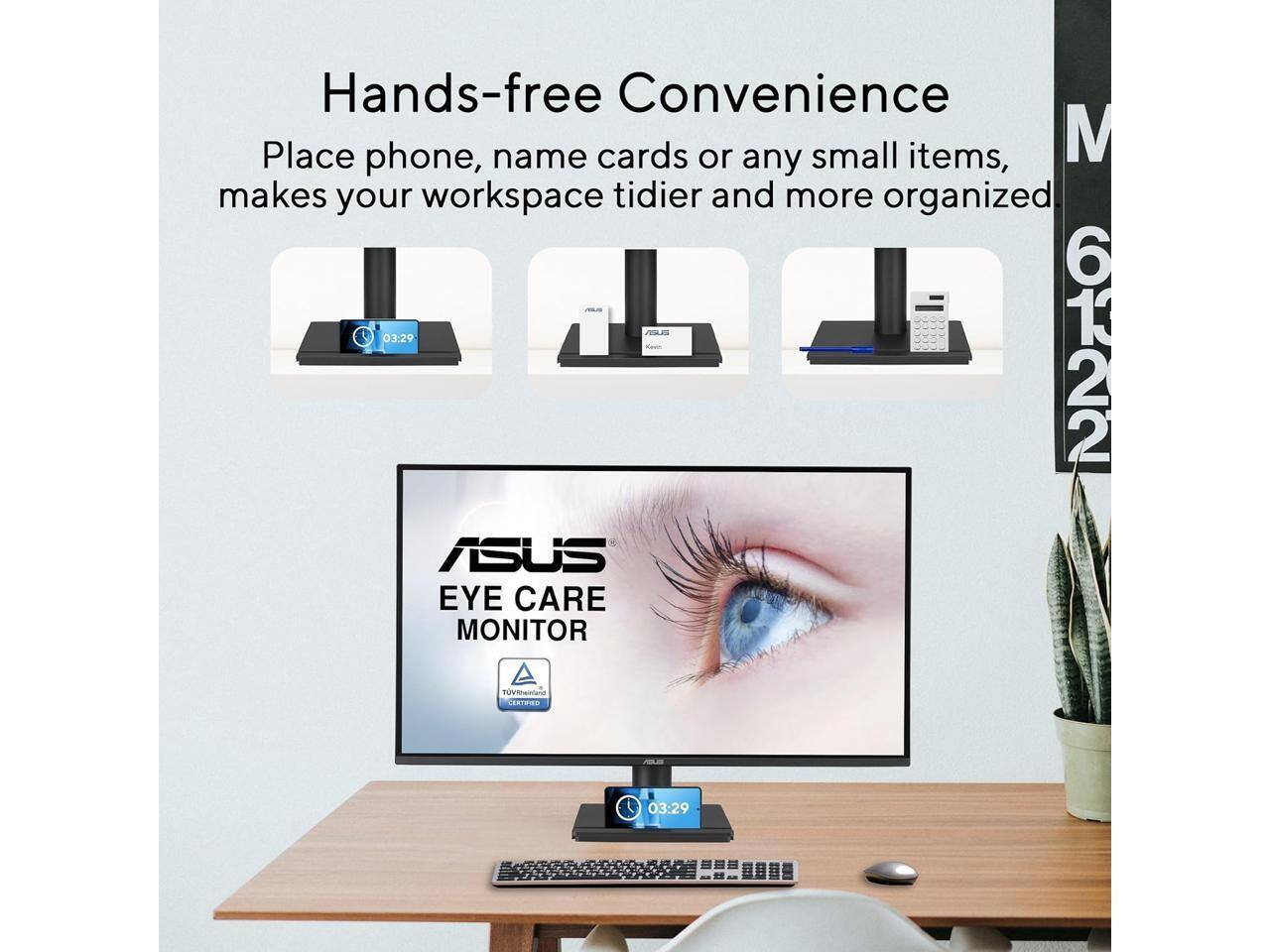Hands-free Convenience  
Place phone, name cards or any small items, makes your workspace tidier and more organized.  

ASUS EYE CARE MONITOR  
TÜV Rheinland Certified  

03:29  
6122