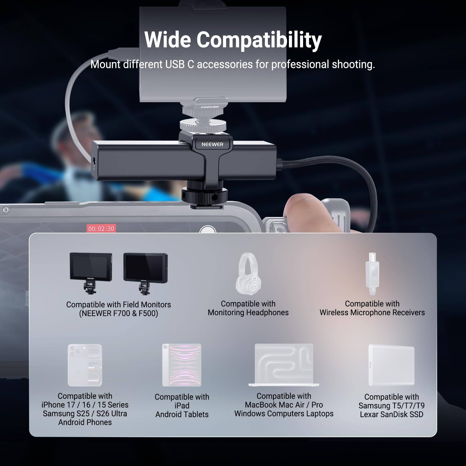 Wide Compatibility  
Mount different USB C accessories for professional shooting.  

NEEWER  

Compatible with:  
- Field Monitors (NEEWER F700 & F500)  
- Monitoring Headphones  
- Wireless Microphone Receivers  
- iPhone 17/16/15 Series  
- Samsung S25/S26 Ultra  
- Android Phones  
- iPad  
- Android Tablets  
- MacBook / Mac Air / Pro  
- Windows Computers / Laptops  
- Samsung T5/T7/T9  
- Lexar SanDisk SSD