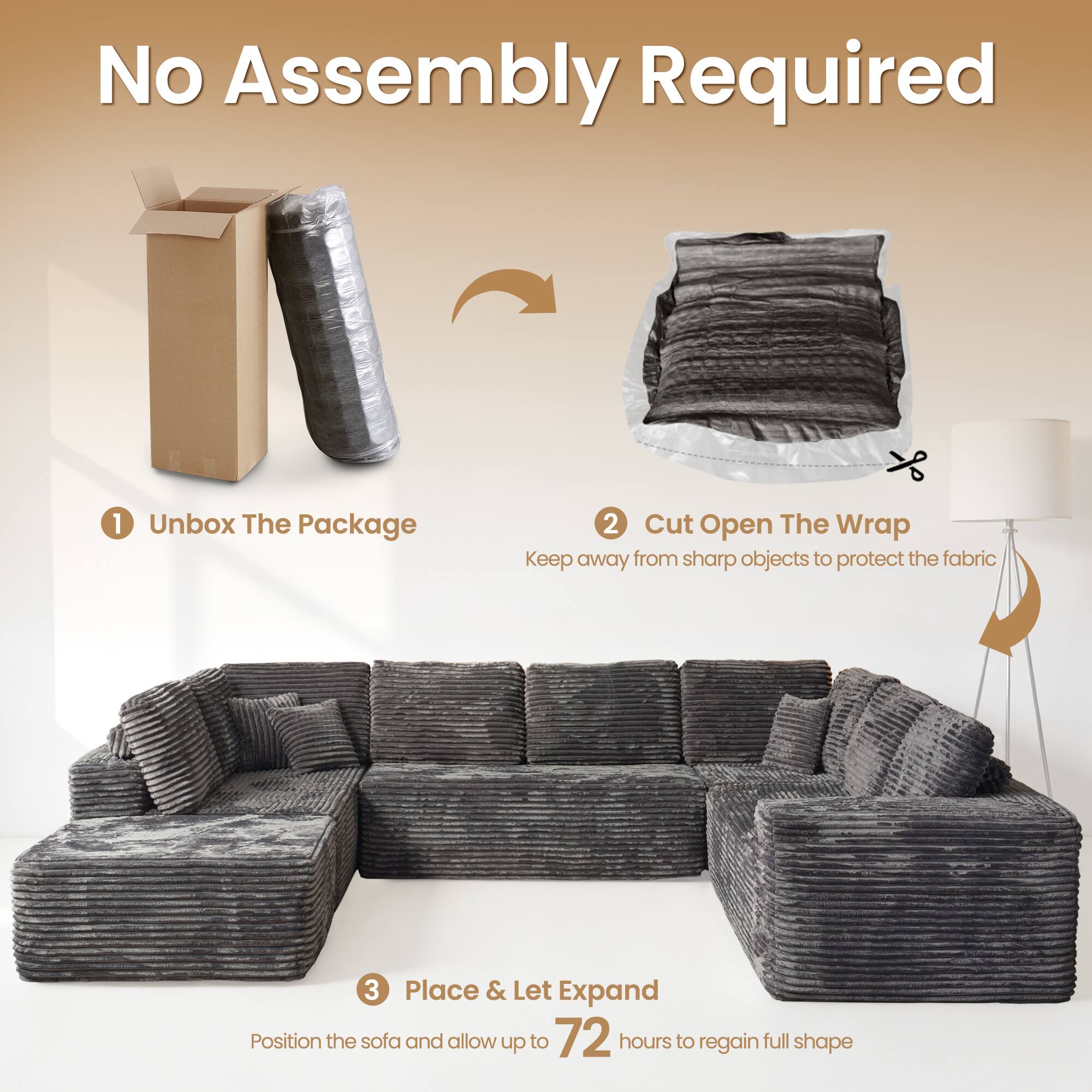 No Assembly Required

1. Unbox The Package
2. Cut Open The Wrap
   - Keep away from sharp objects to protect the fabric
3. Place & Let Expand
   - Position the sofa and allow up to 72 hours to regain full shape