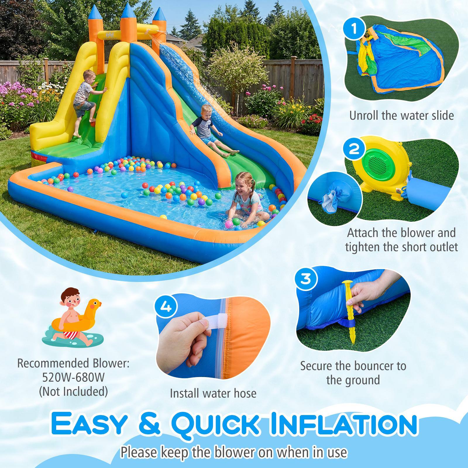 1. Unroll the water slide
2. Attach the blower and tighten the short outlet
3. Secure the bouncer to the ground (Not Included)
4. Install water hose

Recommended Blower: 520W-680W

EASY & QUICK INFLATION
Please keep the blower on when in use