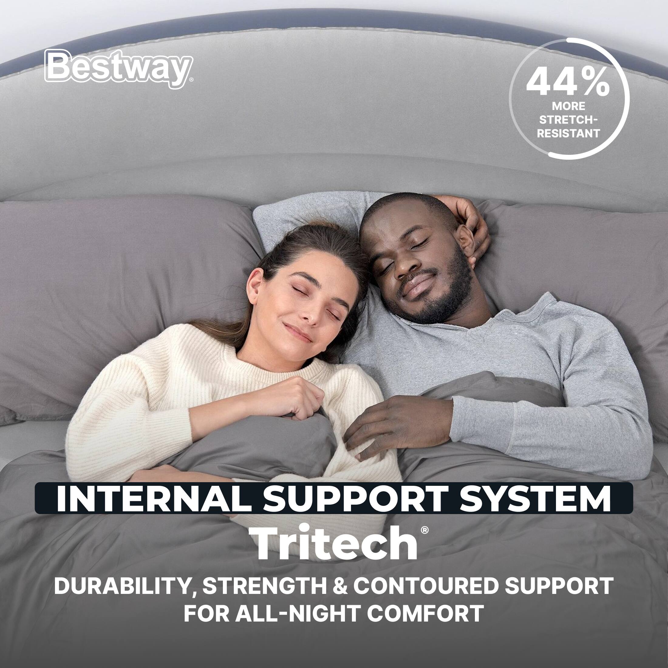 Bestway  
44% MORE STRETCH-RESISTANT  
INTERNAL SUPPORT SYSTEM  
Tritech  
DURABILITY, STRENGTH & CONTOURED SUPPORT FOR ALL-NIGHT COMFORT
