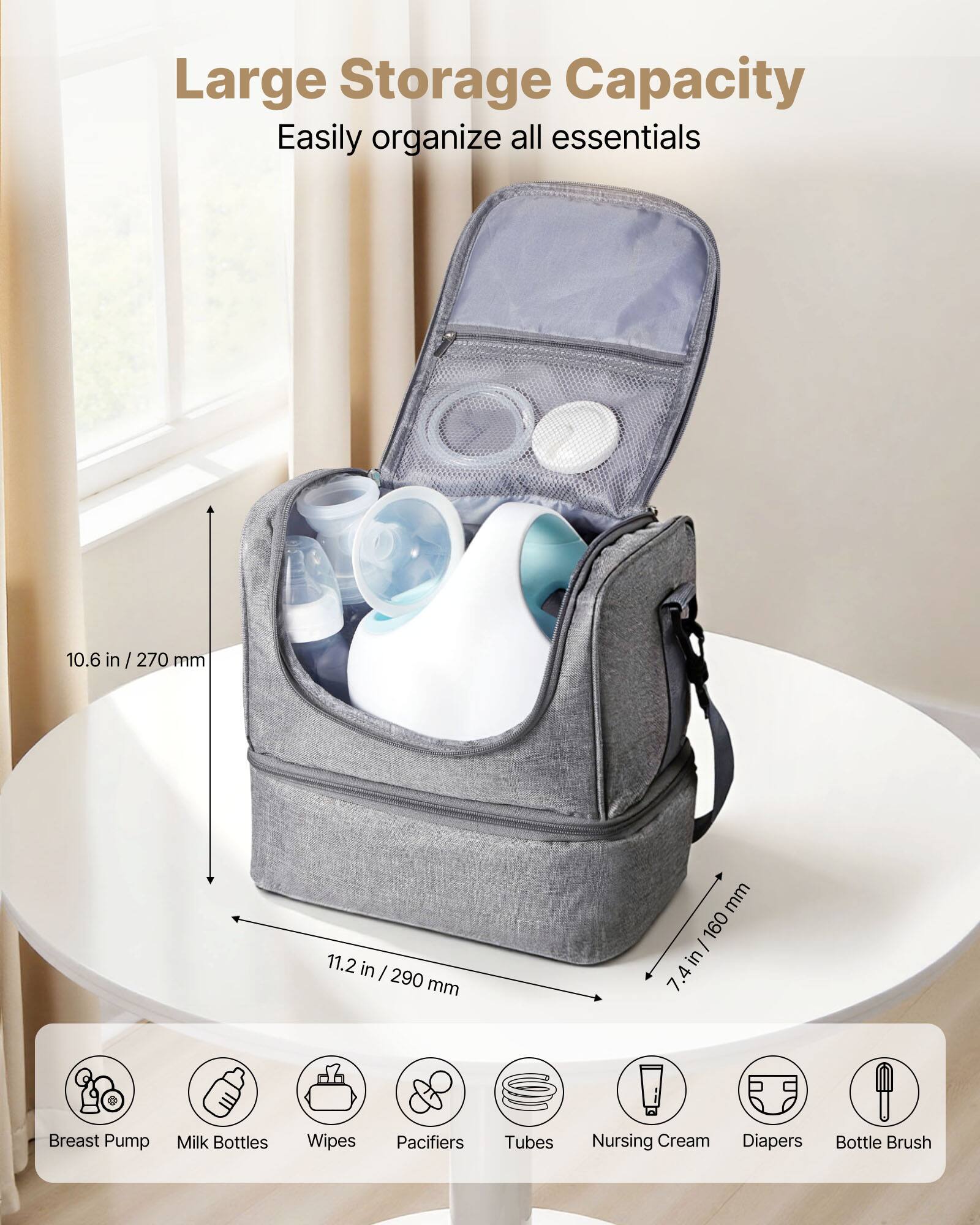 Large Storage Capacity  
Easily organize all essentials  

10.6 in / 270 mm  
11.2 in / 290 mm  
7.4 in / 160 mm  

Breast Pump  
Milk Bottles  
Wipes  
Pacifiers  
Tubes  
Nursing Cream  
Diapers  
Bottle Brush