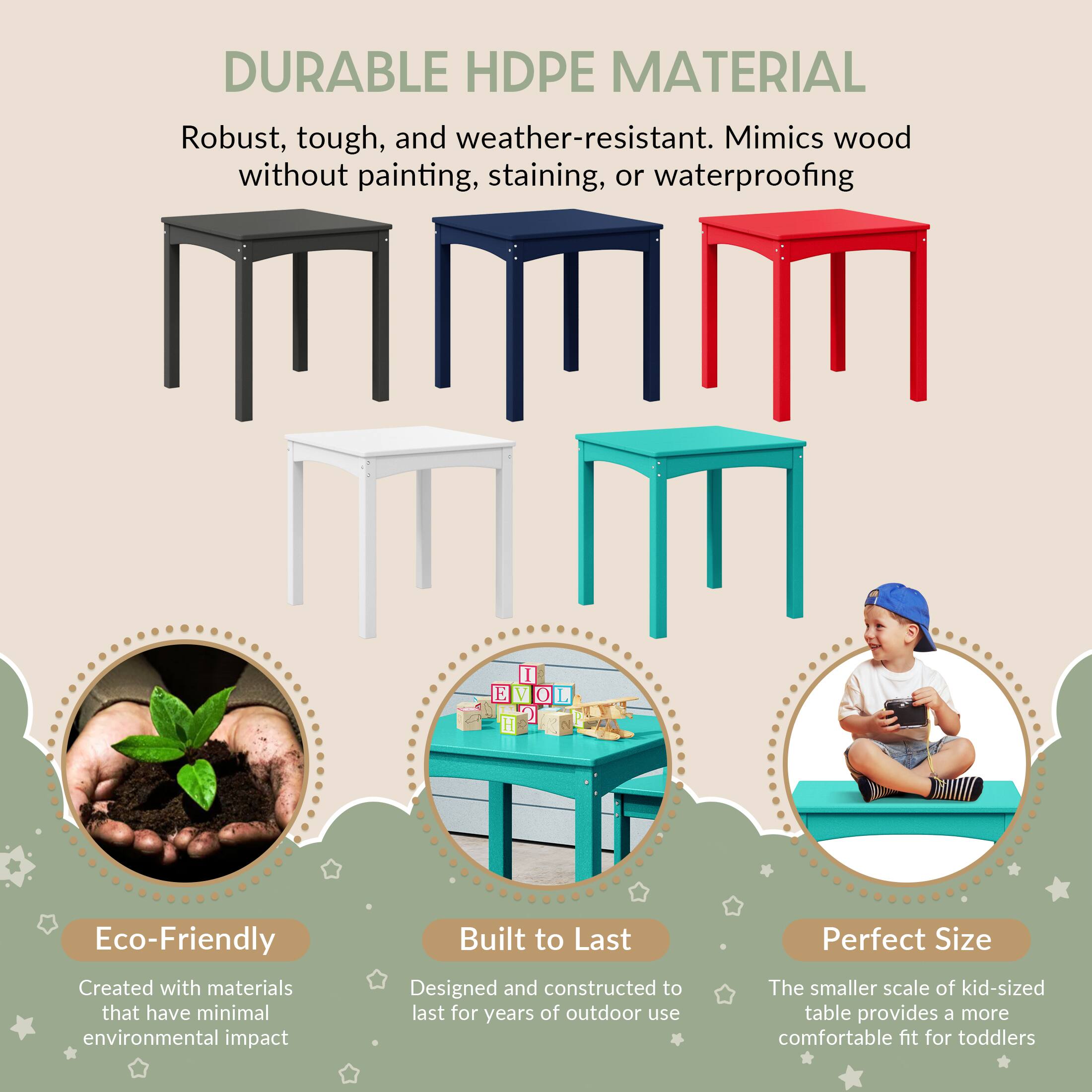 DURABLE HDPE MATERIAL  
Robust, tough, and weather-resistant. Mimics wood without painting, staining, or waterproofing  

Eco-Friendly  
Created with materials that have minimal environmental impact  

Built to Last  
Designed and constructed to last for years of outdoor use  

Perfect Size  
The smaller scale of kid-sized table provides a more comfortable fit for toddlers