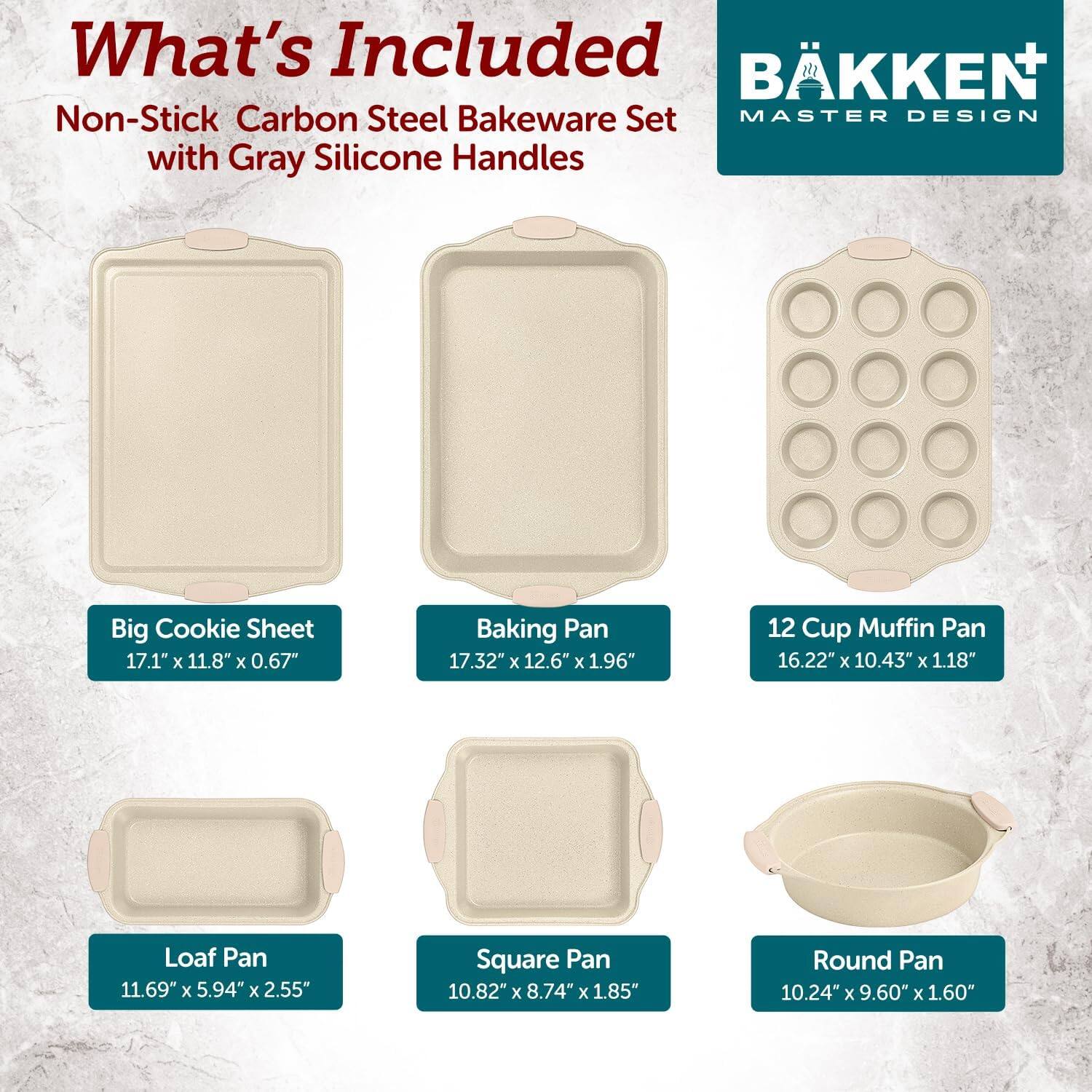 What's Included: BKKEN Non-Stick Carbon Steel Bakeware Set MASTER DESIGN with Gray Silicone Handles

Big Cookie Sheet: 17.1" x 11.8" x 0.67"
Baking Pan: 17.32" x 12.6" x 1.96"
12 Cup Muffin Pan: 16.22" x 10.43" x 1.18"
Loaf Pan: 11.69" x 5.94" x 2.55"
Square Pan: 10.82" x 8.74" x 1.85"
Round Pan: 10.24" x 9.60" x 1.60"