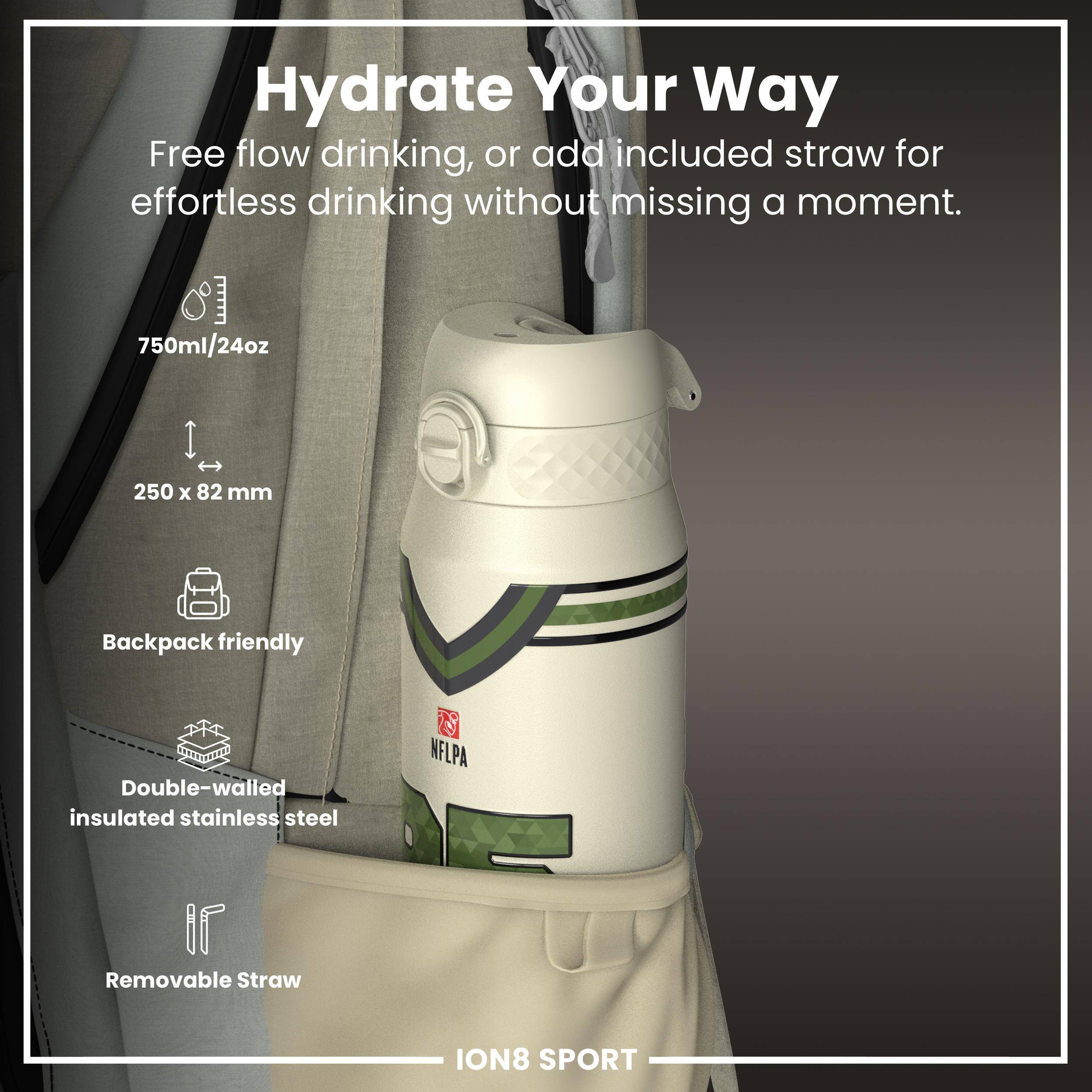 Hydrate Your Way

Free flow drinking, or add included straw for effortless drinking without missing a moment.

- 750ml/24oz
- 250 x 82 mm
- Backpack friendly
- Double-walled insulated stainless steel
- Removable Straw

ION8 SPORT