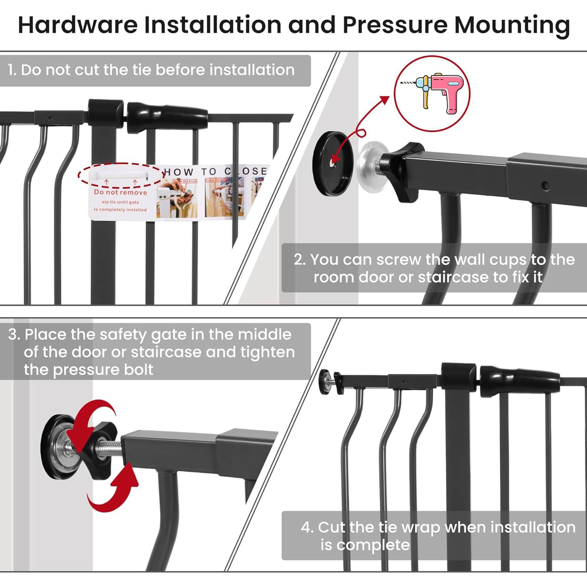 Hardware Installation and Pressure Mounting

1. Do not cut the tie before installation

2. You can screw the wall cups to the room door or staircase to fix it

3. Place the safety gate in the middle of the door or staircase and tighten the pressure bolt

4. Cut the tie wrap when installation is complete