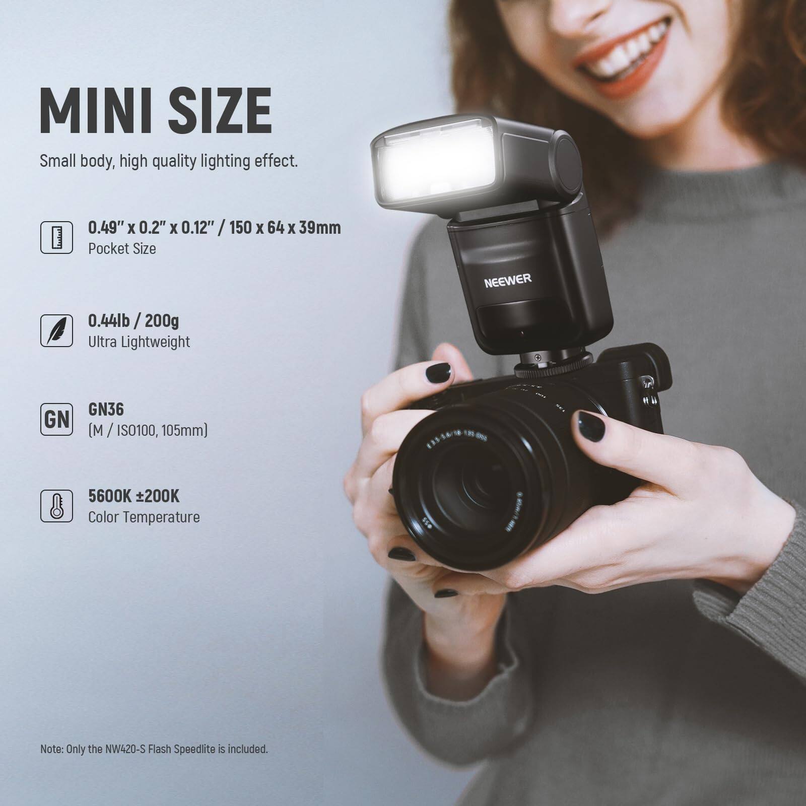 MINI SIZE  
Small body, high quality lighting effect.  

0.49" x 0.2" x 0.12" / 150 x 64 x 39mm  
Pocket Size  

0.44lb / 200g  
Ultra Lightweight  

GN36 (M / ISO100, 105mm)  

5600K ±200K  
Color Temperature  

Note: Only the NW420-S Flash Speedlite is included.