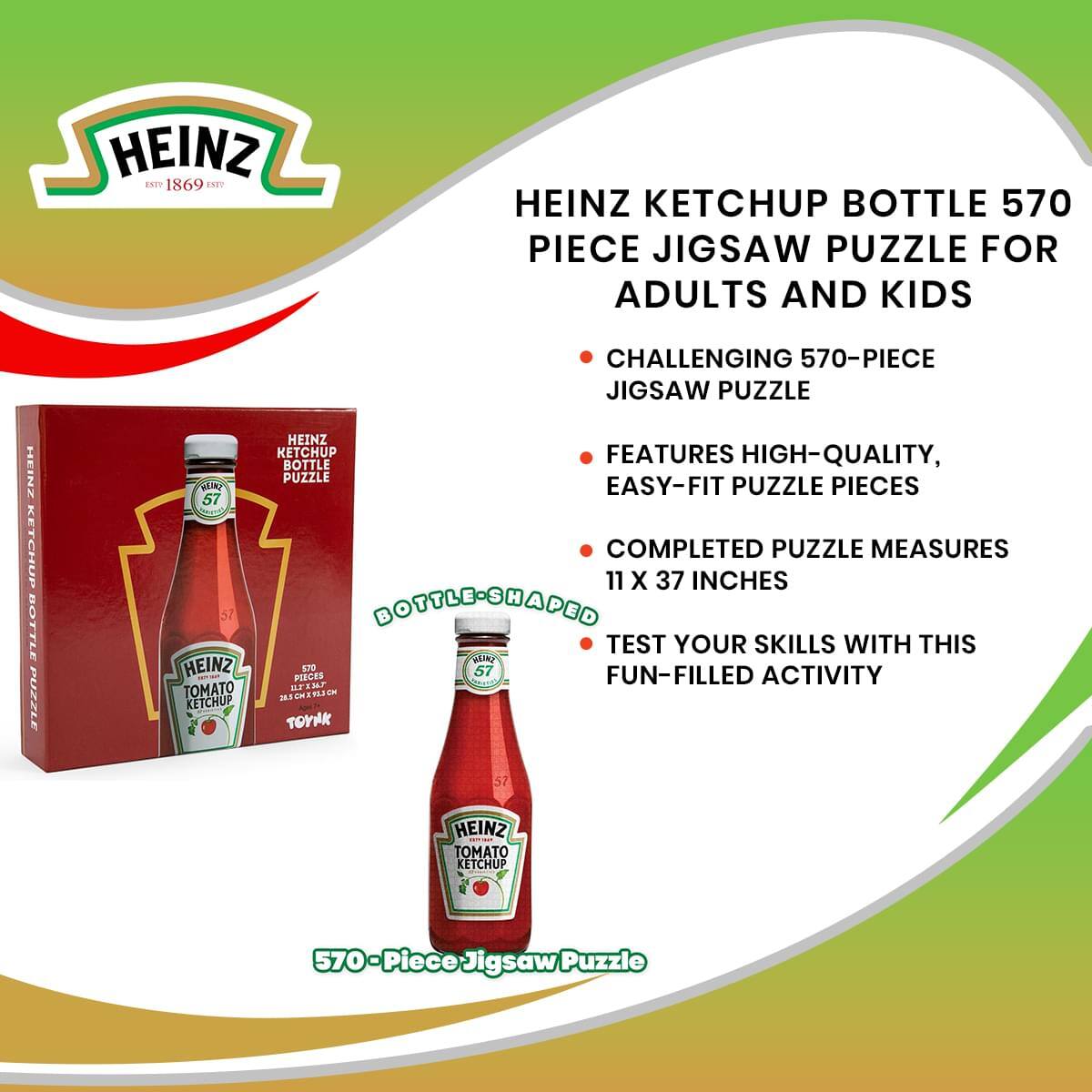 HEINZ KETCHUP BOTTLE 570 PIECE JIGSAW PUZZLE FOR ADULTS AND KIDS

- CHALLENGING 570-PIECE JIGSAW PUZZLE
- FEATURES HIGH-QUALITY, EASY-FIT PUZZLE PIECES
- COMPLETED PUZZLE MEASURES 11 X 37 INCHES
- TEST YOUR SKILLS WITH THIS FUN-FILLED ACTIVITY

HEINZ ESTD 1869

570-Piece Jigsaw Puzzle