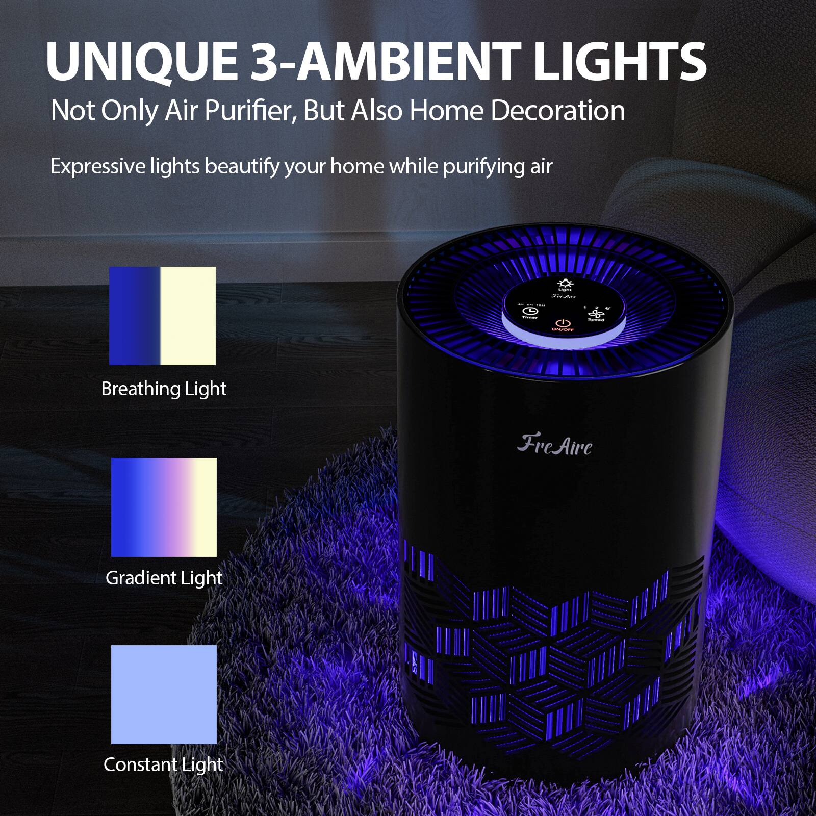 UNIQUE 3-AMBIENT LIGHTS  
Not Only Air Purifier, But Also Home Decoration  
Expressive lights beautify your home while purifying air  

Breathing Light  
Gradient Light  
Constant Light  

FreAire