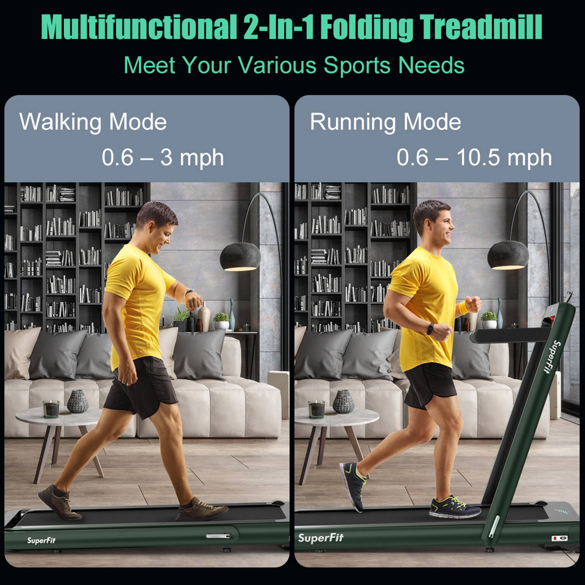 Multifunctional 2-In-1 Folding Treadmill  
Meet Your Various Sports Needs  

Walking Mode  
0.6 – 3 mph  

Running Mode  
0.6 – 10.5 mph  

SuperFit