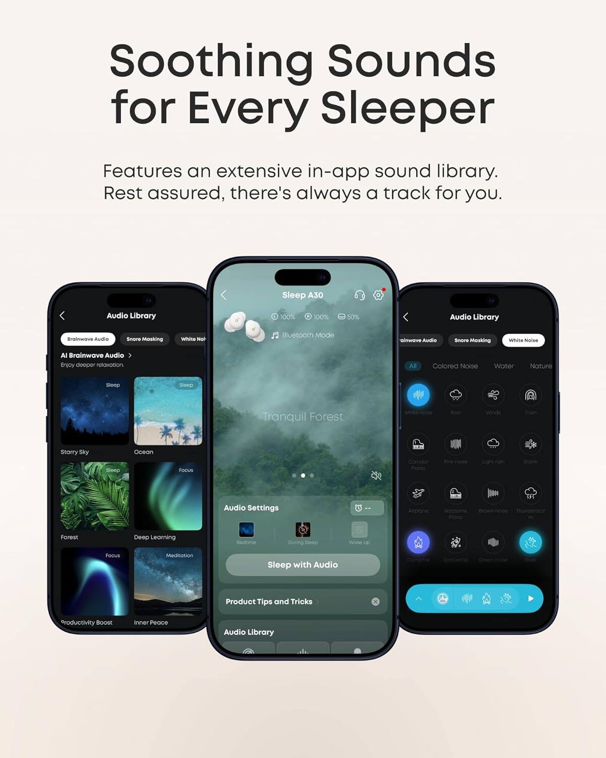 Soothing Sounds for Every Sleeper

Features an extensive in-app sound library. Rest assured, there's always a track for you.

Sleep A30

Audio Library
- Brainwave Audio
- Snore Masking
- White Noise
- Colored Noise
- Water
- Nature
- All
- Forest
- Deep Learning
- Focus
- Meditation
- Productivity Boost
- Inner Peace

Audio Settings
- Bedtime
- During
- Sleep with Audio

Product Tips and Tricks

Audio Library