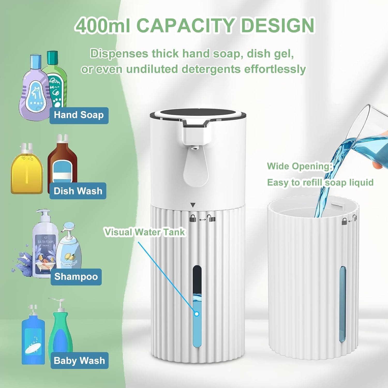 400ml CAPACITY DESIGN  
Dispenses thick hand soap, dish gel, or even undiluted detergents effortlessly  

Hand Soap  
Dish Wash  
Shampoo  
Baby Wash  

Wide Opening: Easy to refill soap liquid  

Visual Water Tank