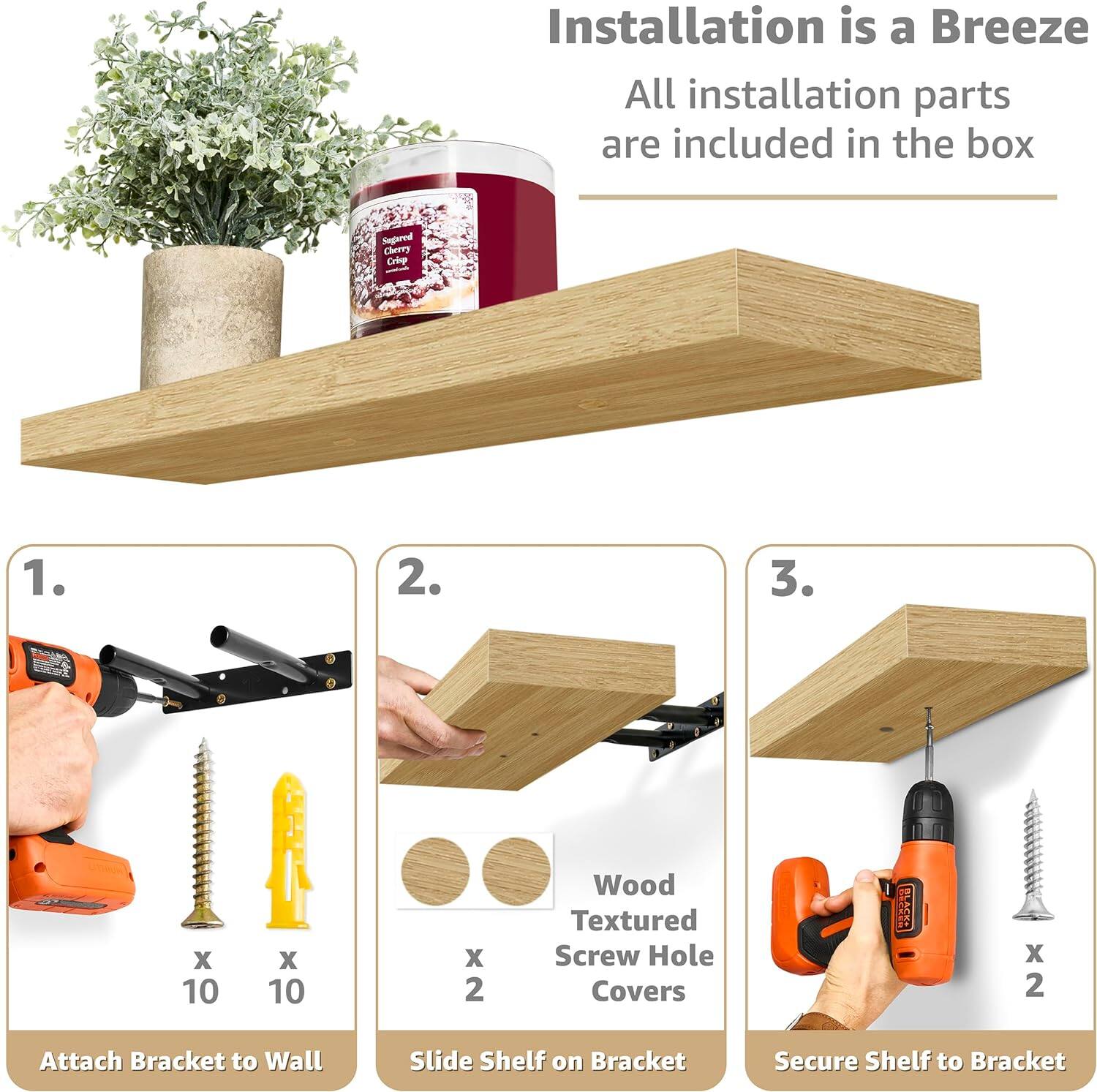 Installation is a Breeze All installation parts are included in the box

1. Attach Bracket to Wall
2. Slide Shelf on Bracket
3. Secure Shelf to Bracket

Wood Textured Screw Hole Covers x 2

Segared Cherry Criep