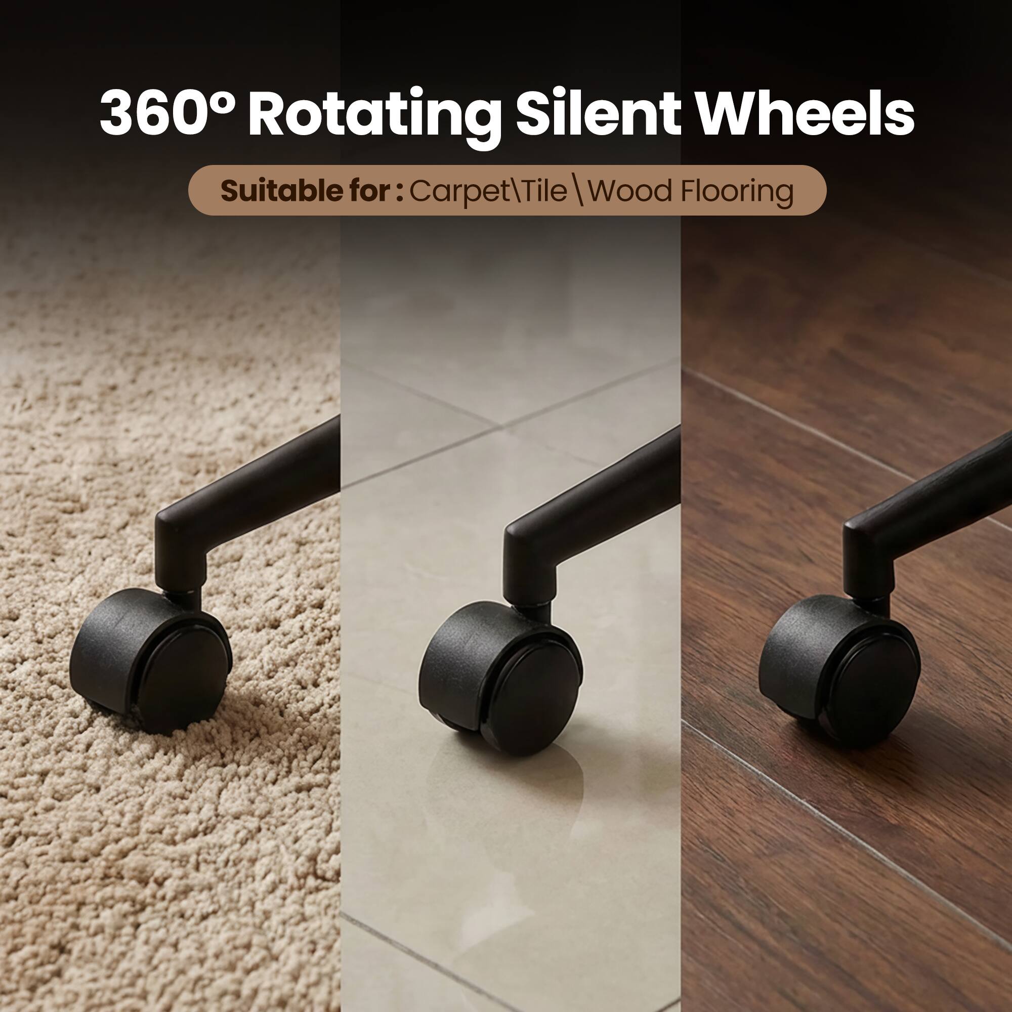 360° Rotating Silent Wheels  
Suitable for: Carpet, Tile, Wood Flooring