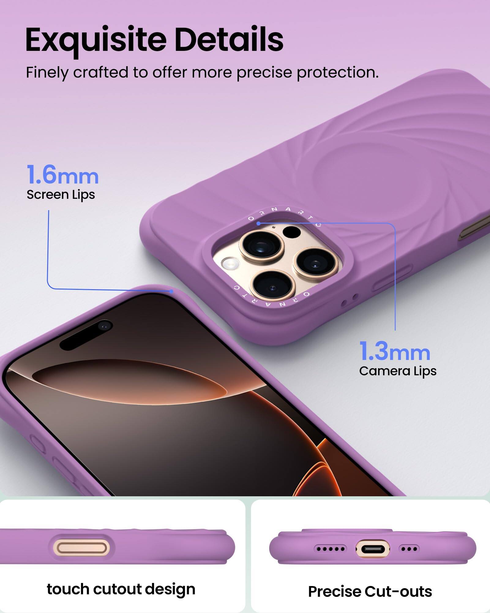 Exquisite Details Finely crafted to offer more precise protection. 1.6mm Screen Lips @ 1.3mm Camera Lips touch cutout design Precise Cut-outs