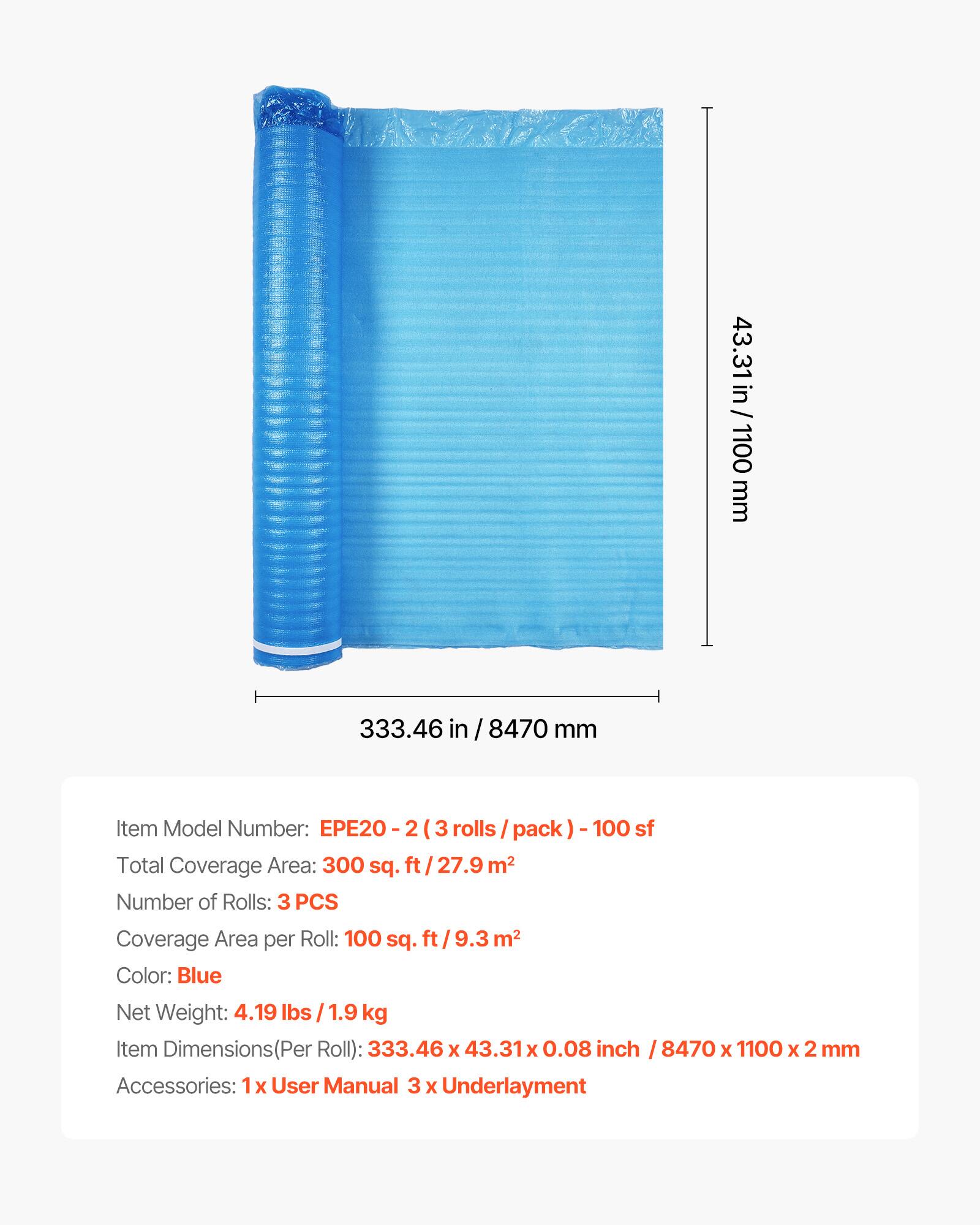 43.31 in / 1100 mm  
333.46 in / 8470 mm  

Item Model Number: EPE20 - 2 (3 rolls / pack) - 100 sf  

Total Coverage Area: 300 sq. ft / 27.9 m²  

Number of Rolls: 3 PCS  

Coverage Area per Roll: 100 sq. ft / 9.3 m²  

Color: Blue  

Net Weight: 4.19 lbs / 1.9 kg  

Item Dimensions (Per Roll): 333.46 x 43.31 x 0.08 inch / 8470 x 1100 x 2 mm  

Accessories: 1x User Manual, 3 x Underlayment