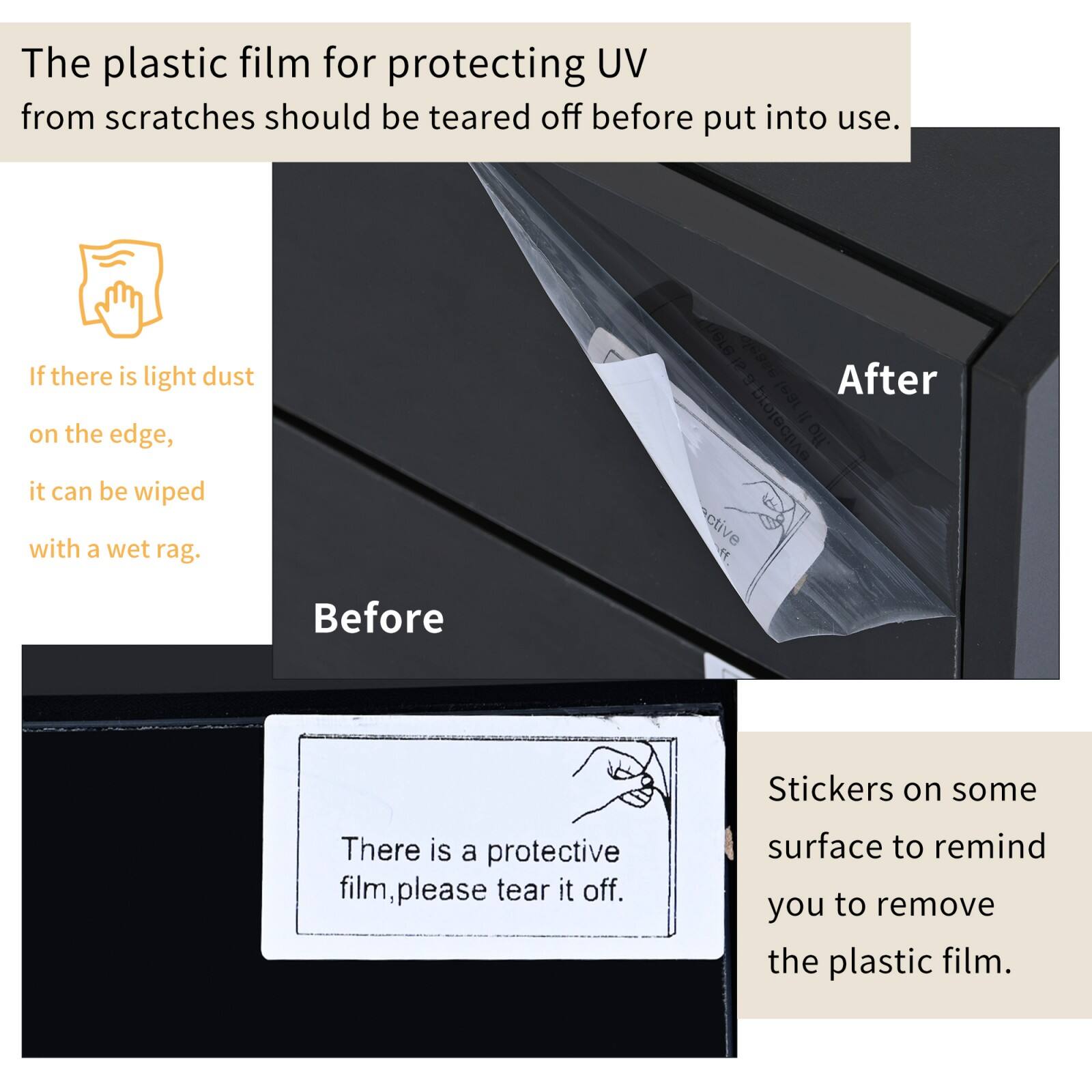 The plastic film for protecting UV from scratches should be torn off before put into use.

If there is light dust on the edge, it can be wiped with a wet rag.

There is a protective film, please tear it off.

Stickers on some surface to remind you to remove the plastic film.