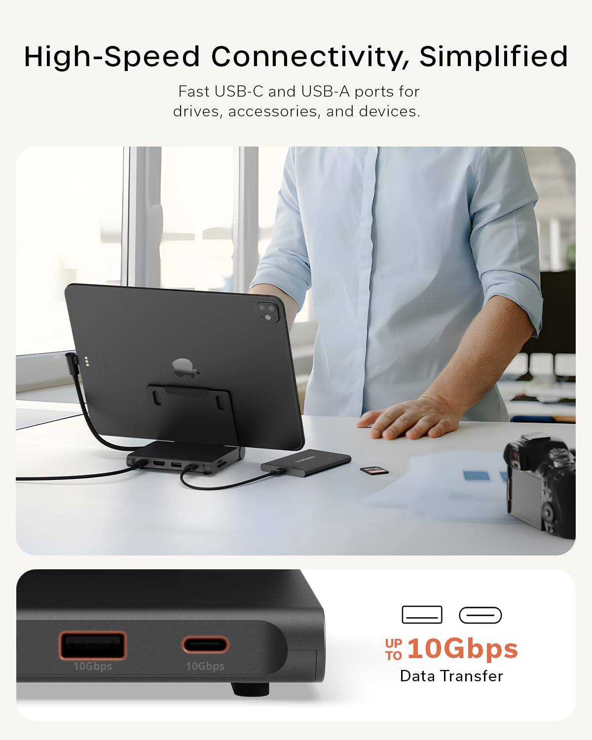 High-Speed Connectivity, Simplified

Fast USB-C and USB-A ports for drives, accessories, and devices.

UP TO 10Gbps Data Transfer