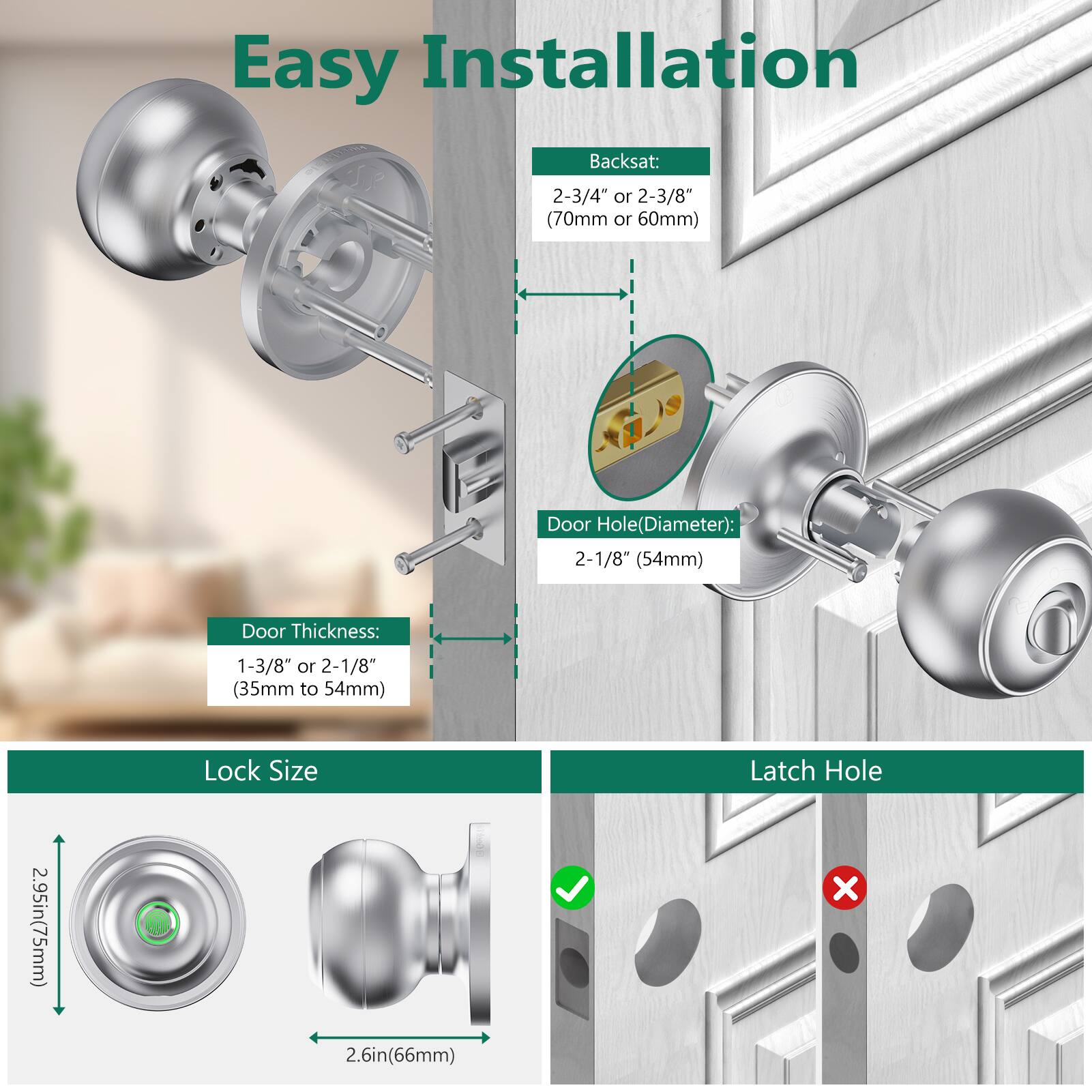 Easy Installation

Backset:  
2-3/4" or 2-3/8" (70mm or 60mm)

Door Hole (Diameter):  
2-1/8" (54mm)

Door Thickness:  
1-3/8" or 2-1/8" (35mm to 54mm)

Lock Size  
2.95in (75mm) x 2.6in (66mm)

Latch Hole
