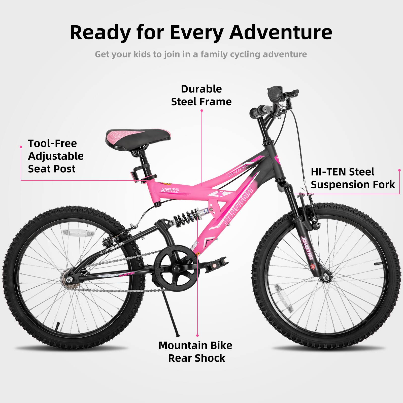 Ready for Every Adventure  
Get your kids to join in a family cycling adventure  

- Durable Steel Frame  
- Tool-Free Adjustable Seat Post  
- HI-TEN Steel Suspension Fork  
- Mountain Bike Rear Shock