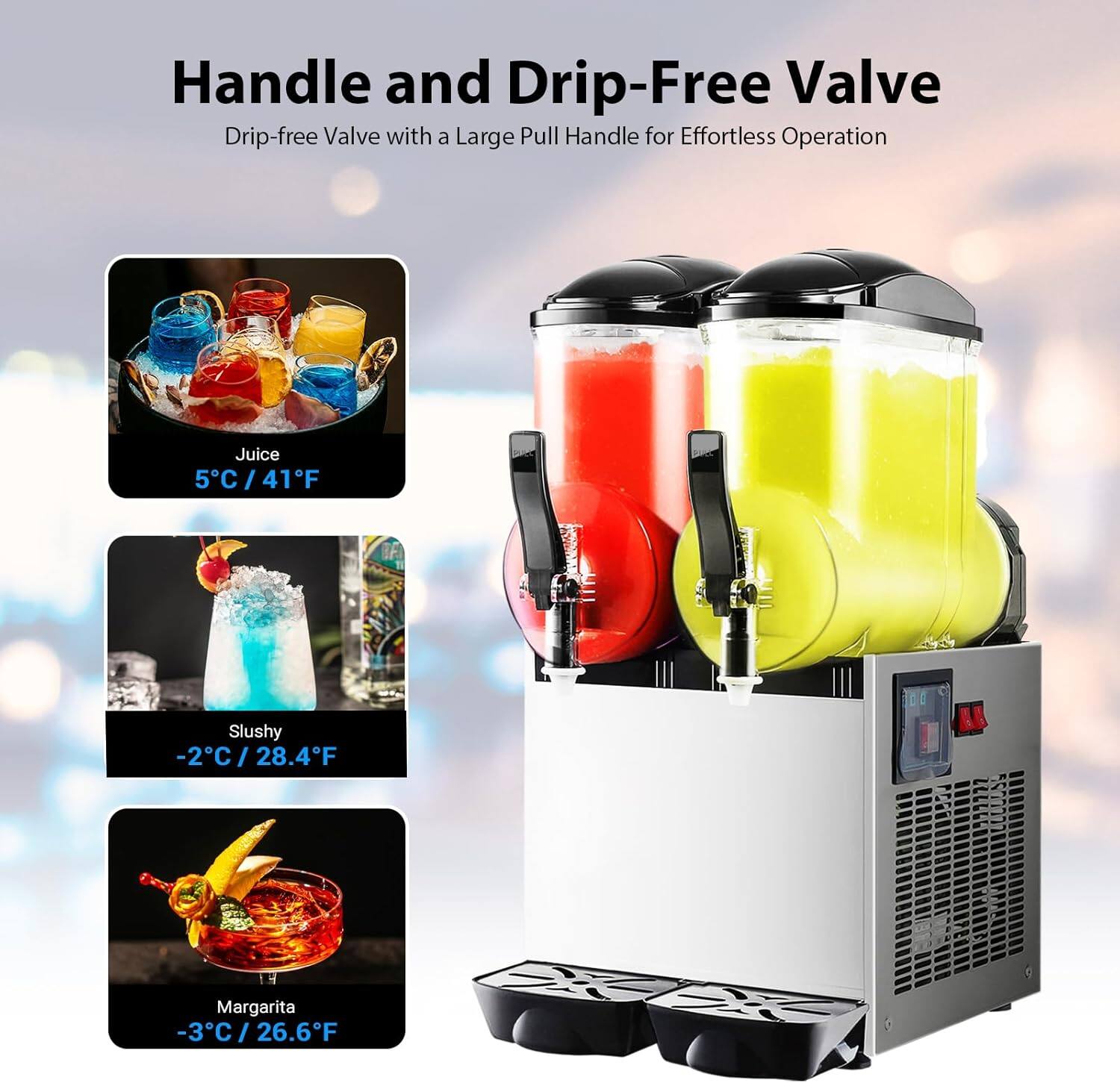 Handle and Drip-Free Valve  
Drip-free Valve with a Large Pull Handle for Effortless Operation  

Juice  
5°C / 41°F  

Slushy  
-2°C / 28.4°F  

Margarita  
-3°C / 26.6°F