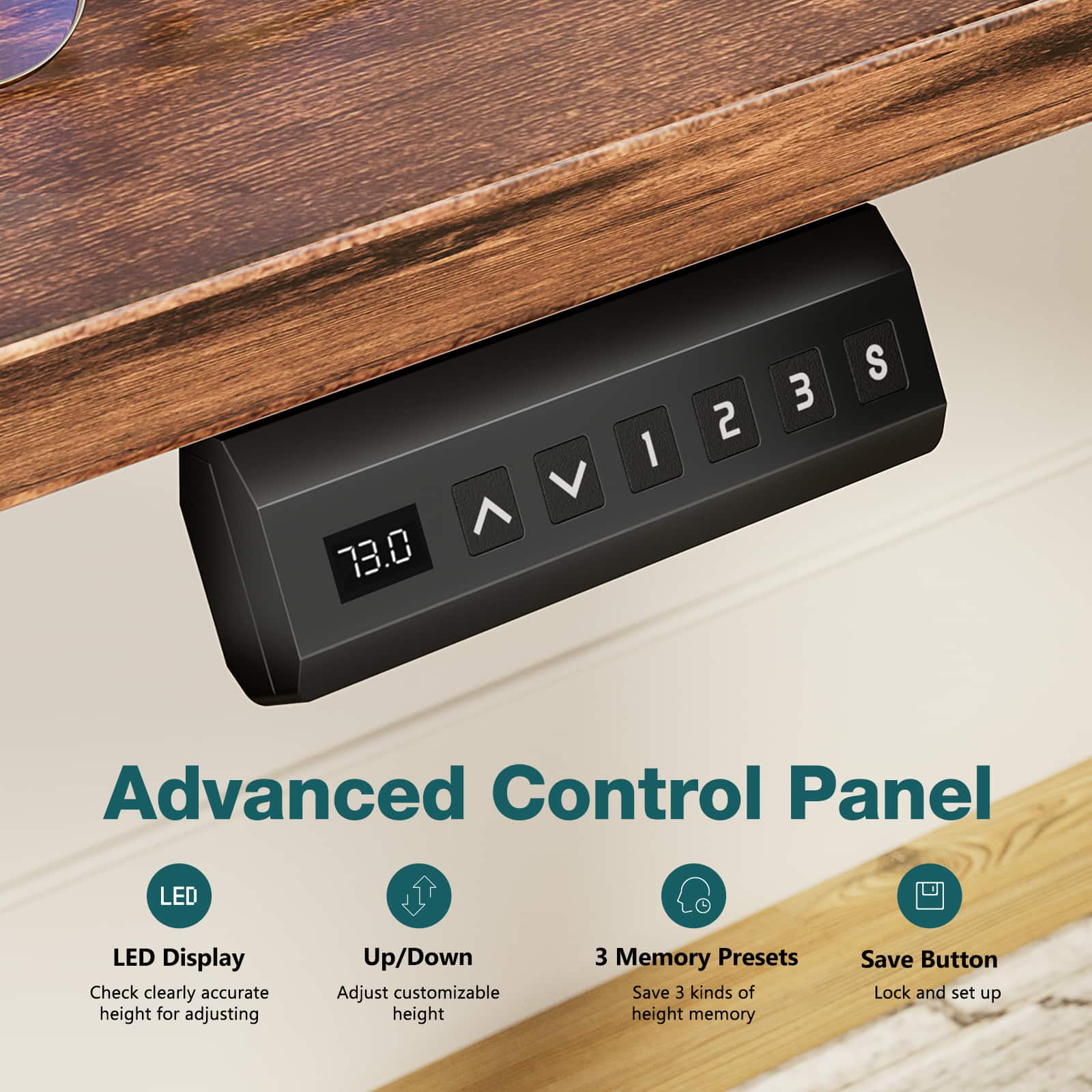 Advanced Control Panel
LED Display
Check clearly accurate height for adjusting
Up/Down
Adjust customizable height
3 Memory Presets
Save 3 kinds of height memory
Save Button
Lock and set up