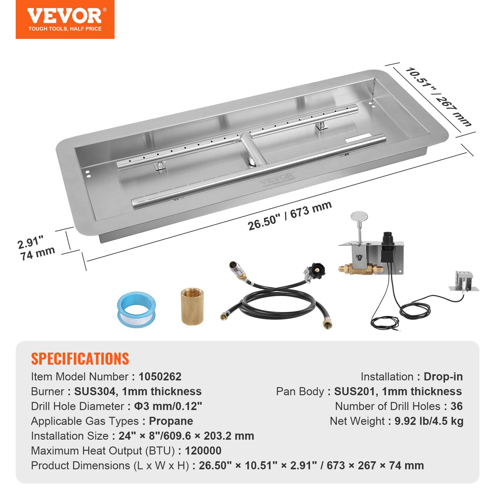VEVOR TOUGH TOOLS, HALF PRICE

10.51" | 267 mm  
2.91" | 74 mm  
673 mm | 26.50"

SPECIFICATIONS  
Item Model Number: 1050262  
Installation: Drop-in  
Burner: SUS304, 1mm thickness  
Pan Body: SUS201, 1mm thickness  
Drill Hole Diameter: 3 mm/0.12"  
Number of Drill Holes: 36  
Applicable Gas Types: Propane  
Net Weight: 9.92 lb/4.5 kg  
Installation Size: 24" x 8"/609.6 x 203.2 mm  
Maximum Heat Output (BTU): 120000  
Product Dimensions (L x W x H): 26.50" x 10.51" x 2.91" | 673 x 267 x 74 mm