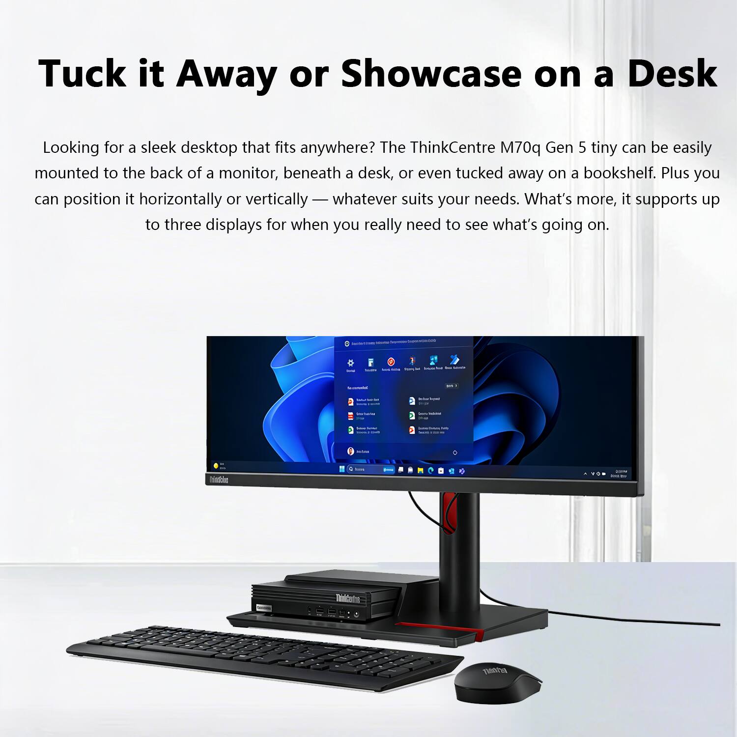 Tuck it Away or Showcase on a Desk

Looking for a sleek desktop that fits anywhere? The ThinkCentre M70q Gen 5 tiny can be easily mounted to the back of a monitor, beneath a desk, or even tucked away on a bookshelf. Plus you can position it horizontally or vertically — whatever suits your needs. What’s more, it supports up to three displays for when you really need to see what’s going on.