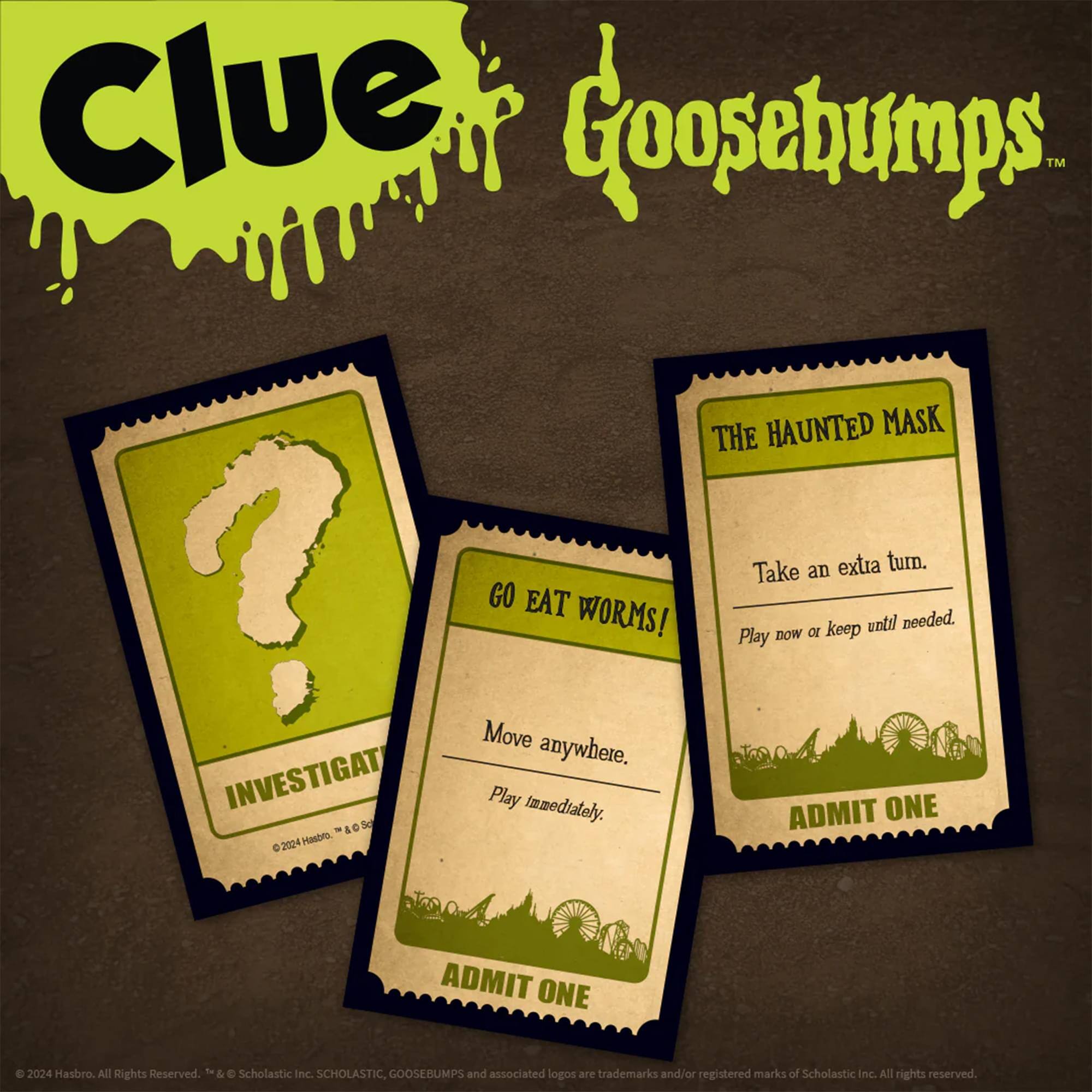 Clue Goosebumps™  
THE HAUNTED MASK  
GO EAT WORMS!  
Take an extra turn.  
Play now or keep until needed.  

INVESTIGATE  
Move anywhere.  
Play immediately.  

ADMIT ONE  
ADMIT ONE  

©2024 Hasbro. All Rights Reserved.  
©&G Scholastic Inc.  
SCHOLASTIC GOOSEBUMPS and associated logos are trademarks and/or registered marks of Scholastic Inc. All rights reserved.