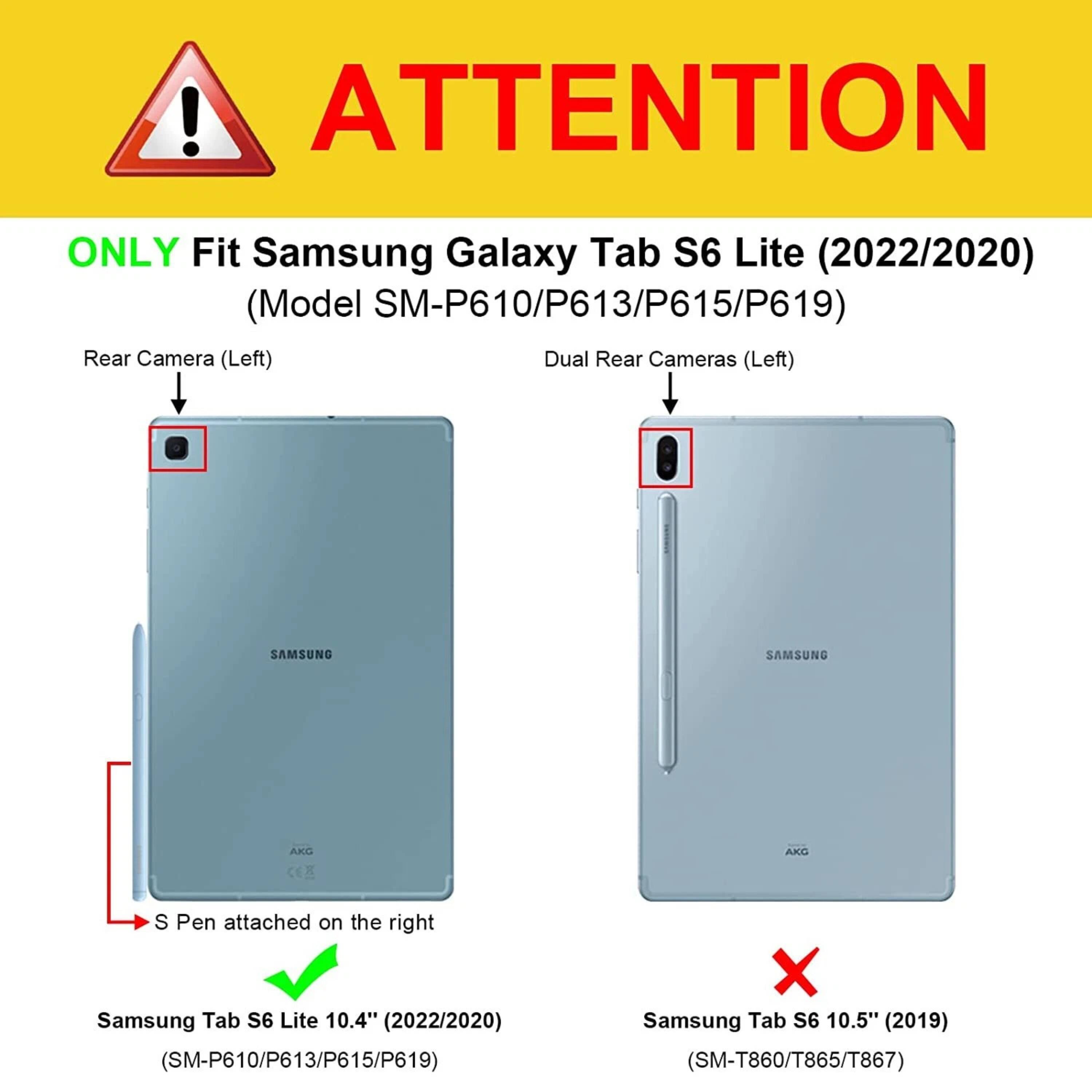 **ATTENTION**

**ONLY Fit Samsung Galaxy Tab S6 Lite (2022/2020) (Model SM-P610/P613/P615/P619)**

- Rear Camera (Left)
- Dual Rear Cameras (Left)
- S Pen attached on the right

**Samsung Tab S6 Lite 10.4" (2022/2020) (SM-P610/P613/P615/P619)**

**Samsung Tab S6 10.5" (2019) (SM-T860/T865/T867)**