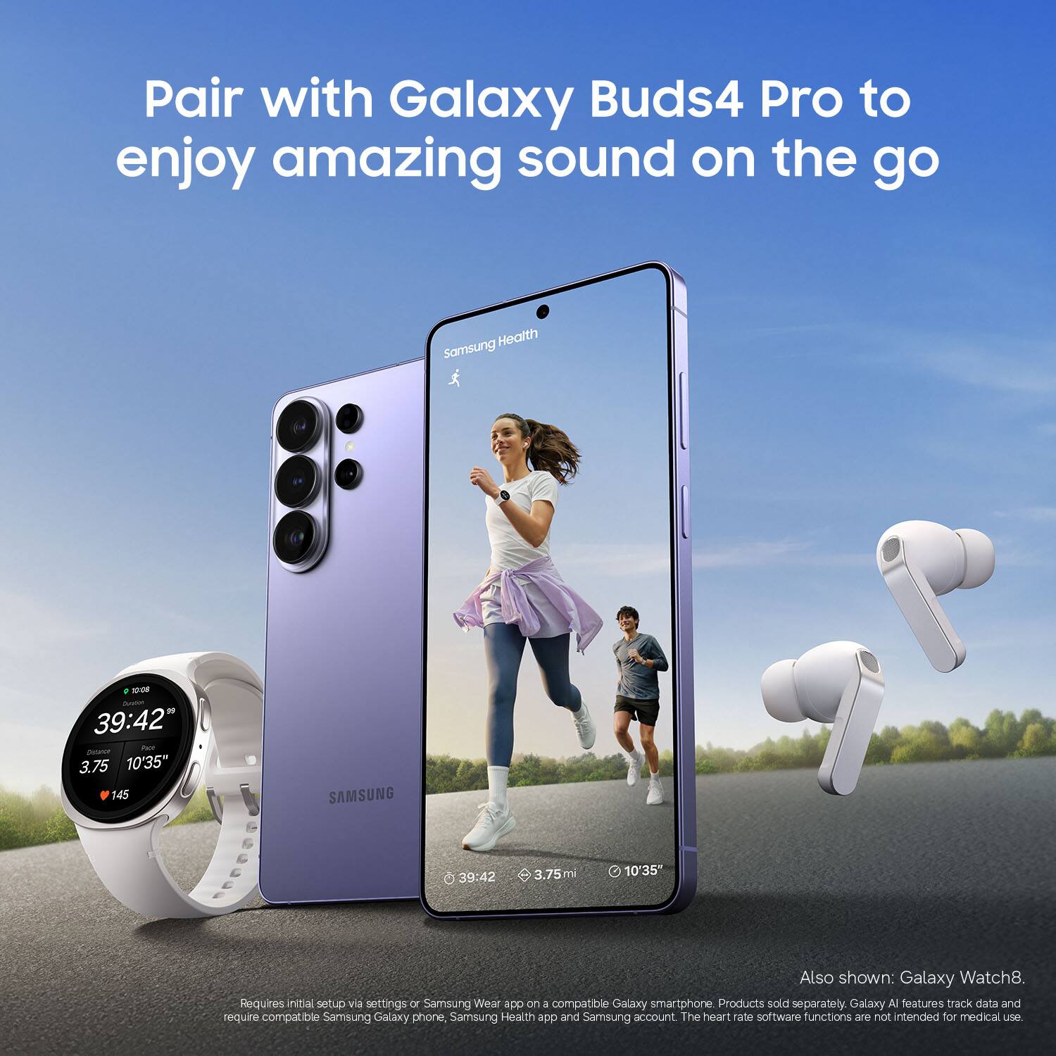 Pair with Galaxy Buds4 Pro to enjoy amazing sound on the go

Health Somsung -O0 39:42 Tan - 3.75 10'35 145 SAMSUNG 39:42 3.75 mi 10'35

Also shown: Galaxy Watch8. Requires initial setup via settings or Samsung Wear app on a compatible Galaxy smartphone

Products sold separately. Galaxy AI features track data and require compatible Samsung Galaxy phone, Samsung Health app and Samsung account. The heart rate software functions are not intended for medical use.