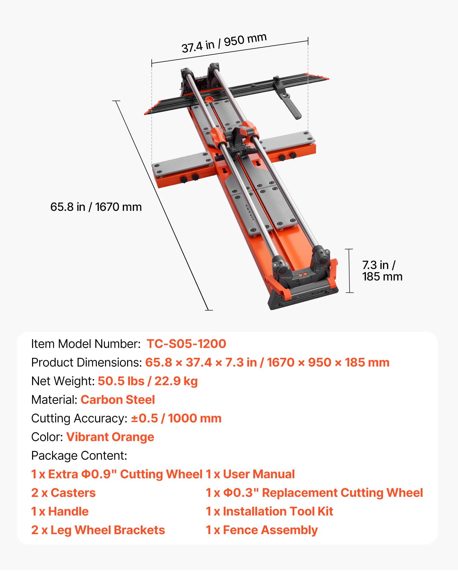 950 mm / 37.4 in  
65.8 in / 1670 mm  
7.3 in / 185 mm  

Item Model Number: TC-S05-1200  
Product Dimensions: 65.8 x 37.4 x 7.3 in / 1670 x 950 x 185 mm  
Net Weight: 50.5 lbs / 22.9 kg  
Material: Carbon Steel  
Cutting Accuracy: ±0.5 / 1000 mm  
Color: Vibrant Orange  

Package Content:  
1 x Extra 0.9" Cutting Wheel  
1 x User Manual  
2 x Casters  
1 x 0.3" Replacement Cutting Wheel  
1 x Handle  
1 x Installation Tool Kit  
2 x Leg Wheel Brackets  
1 x Fence Assembly