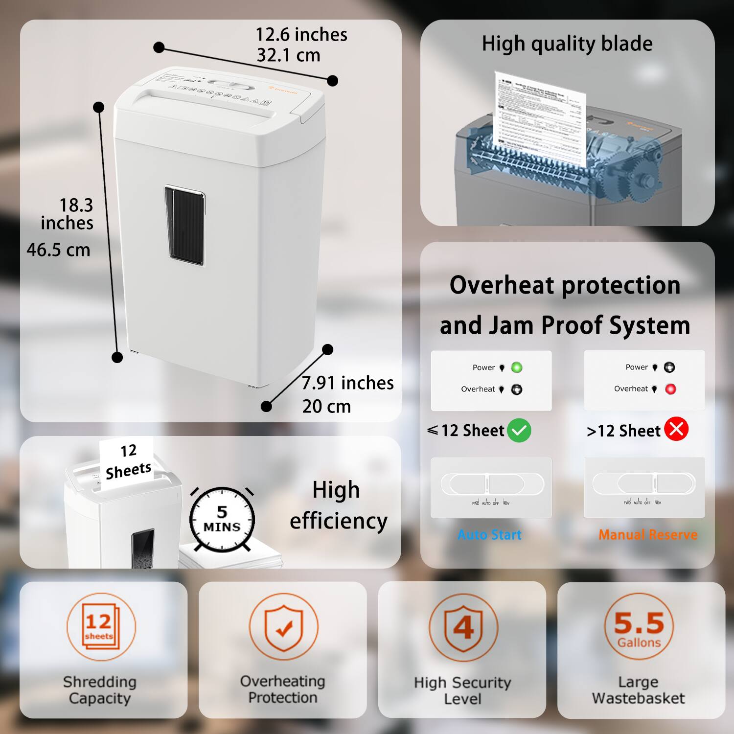 - **Dimensions:**
  - 12.6 inches (32.1 cm)
  - 18.3 inches (46.5 cm)
  - 7.91 inches (20 cm)

- **Features:**
  - High quality blade
  - Overheat protection and Jam Proof System
  - High efficiency
  - Auto Start
  - Manual Reserve

- **Capacity:**
  - 12 Sheets
  - 5 MINS
  - 12 Sheets
  - 4 Sheets
  - 5.5 Gallons

- **Protection:**
  - Overheating Protection
  - High Security Level

- **Additional:**
  - Large Wastebasket