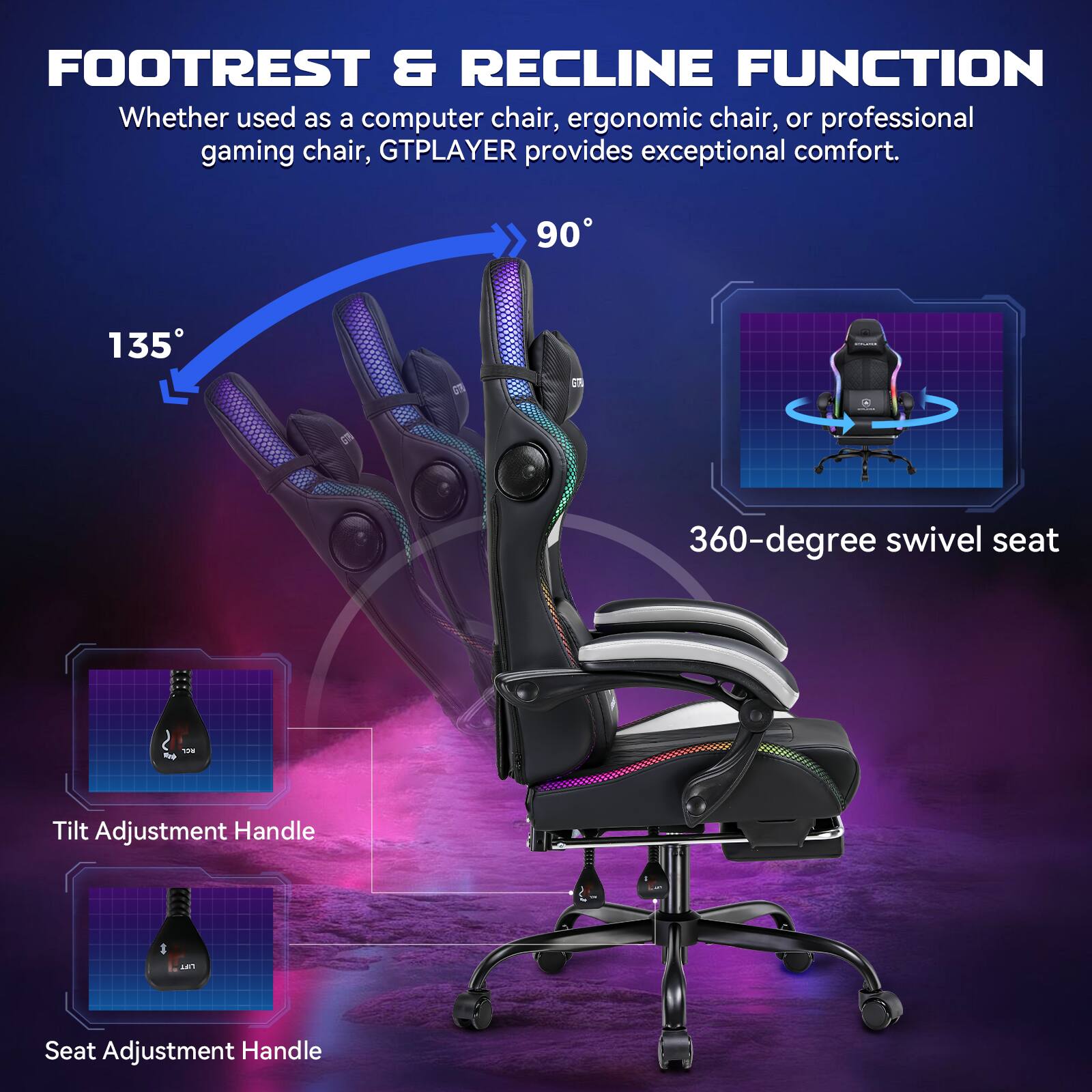 FOOTREST & RECLINE FUNCTION

Whether used as a computer chair, ergonomic chair, or professional gaming chair, GTPLAYER provides exceptional comfort.

90°

135°

360-degree swivel seat

Tilt Adjustment Handle

Seat Adjustment Handle
