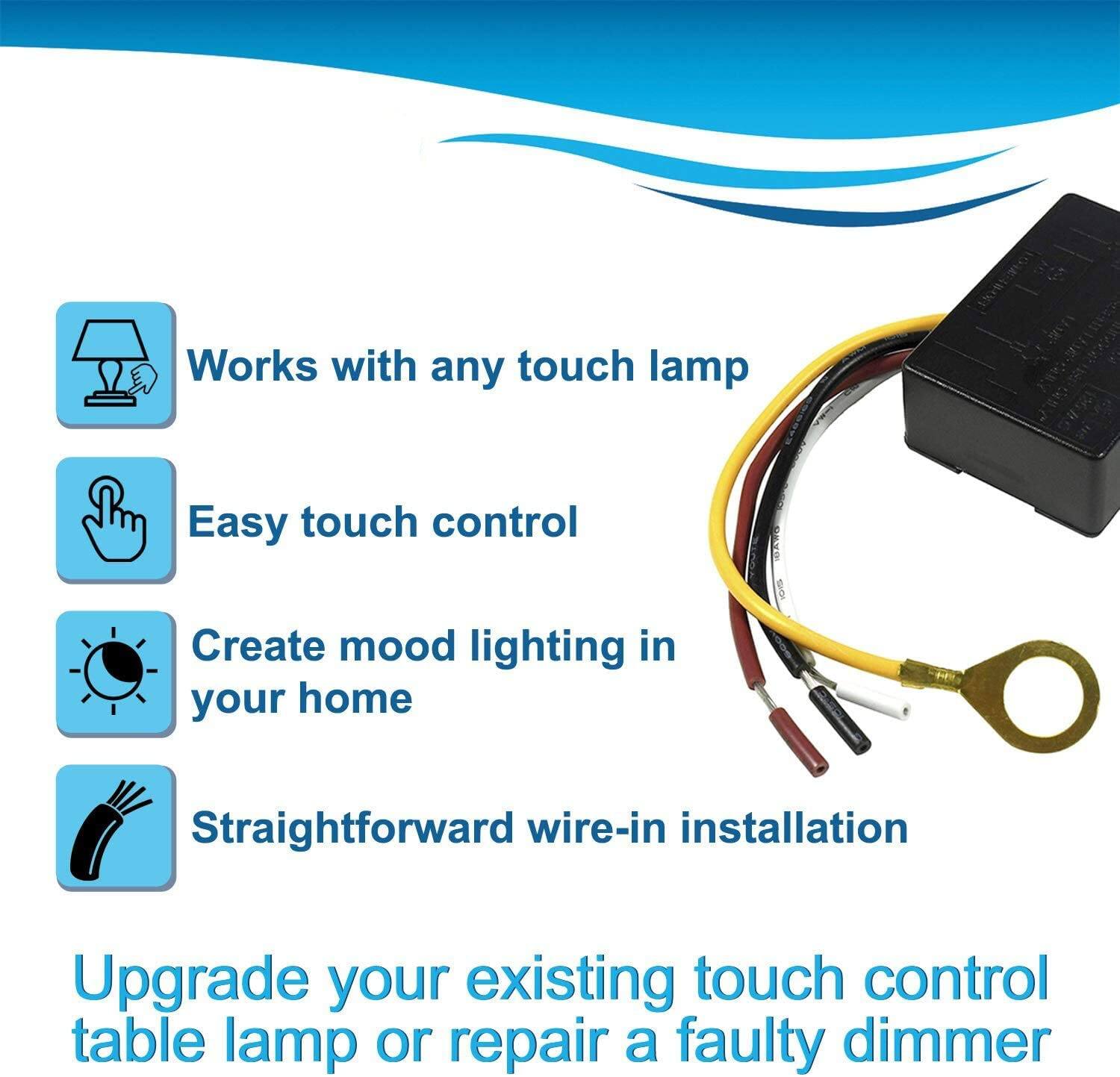 Works with any touch lamp  
Easy touch control  
Create mood lighting in your home  
Straightforward wire-in installation  

Upgrade your existing touch control table lamp or repair a faulty dimmer