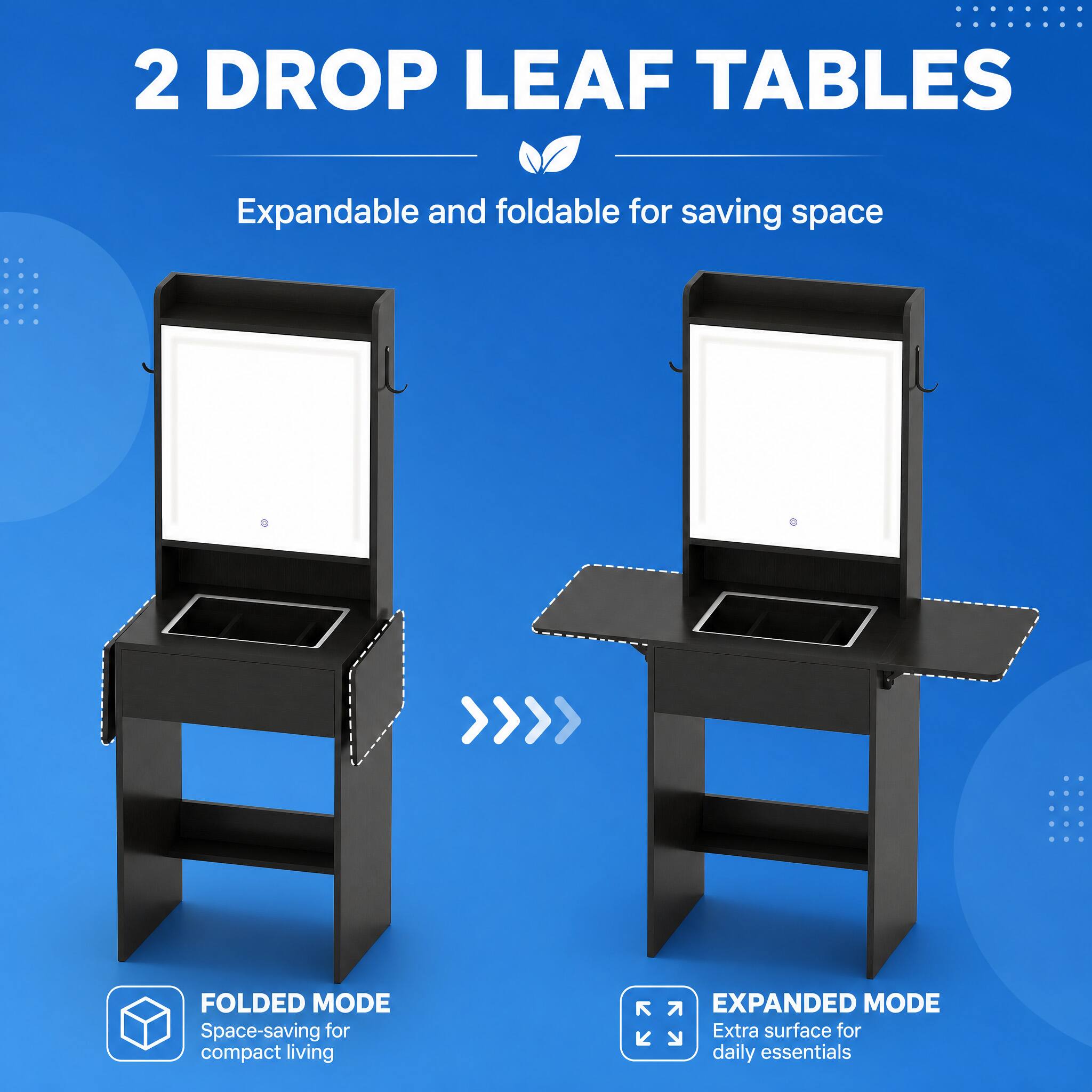 2 DROP LEAF TABLES  
Expandable and foldable for saving space  

FOLDED MODE  
Space-saving for compact living  

EXPANDED MODE  
Extra surface for daily essentials