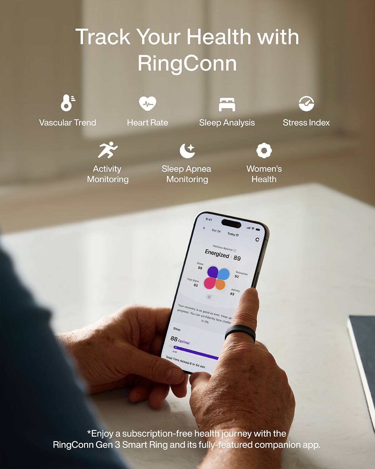 Track Your Health with RingConn

Vascular Trend
Heart Rate
Sleep Analysis
Stress Index
Activity Monitoring
Sleep Apnea Monitoring
Women's Health

9:41   Oct 24 Today C
Wellness Balance
Energized 89
SHOP 88
Relaxation 92
Vital Signs 93
Activity 83

Your progress. recovery is a good one. Keep confidently in face life. challer
Sleep 88
Optimal on Total Time Asleep: 8 hr 54 min

*Enjoy a subscription-free health journey with the RingConn Gen 3 Smart Ring and its fully-featured companion app.